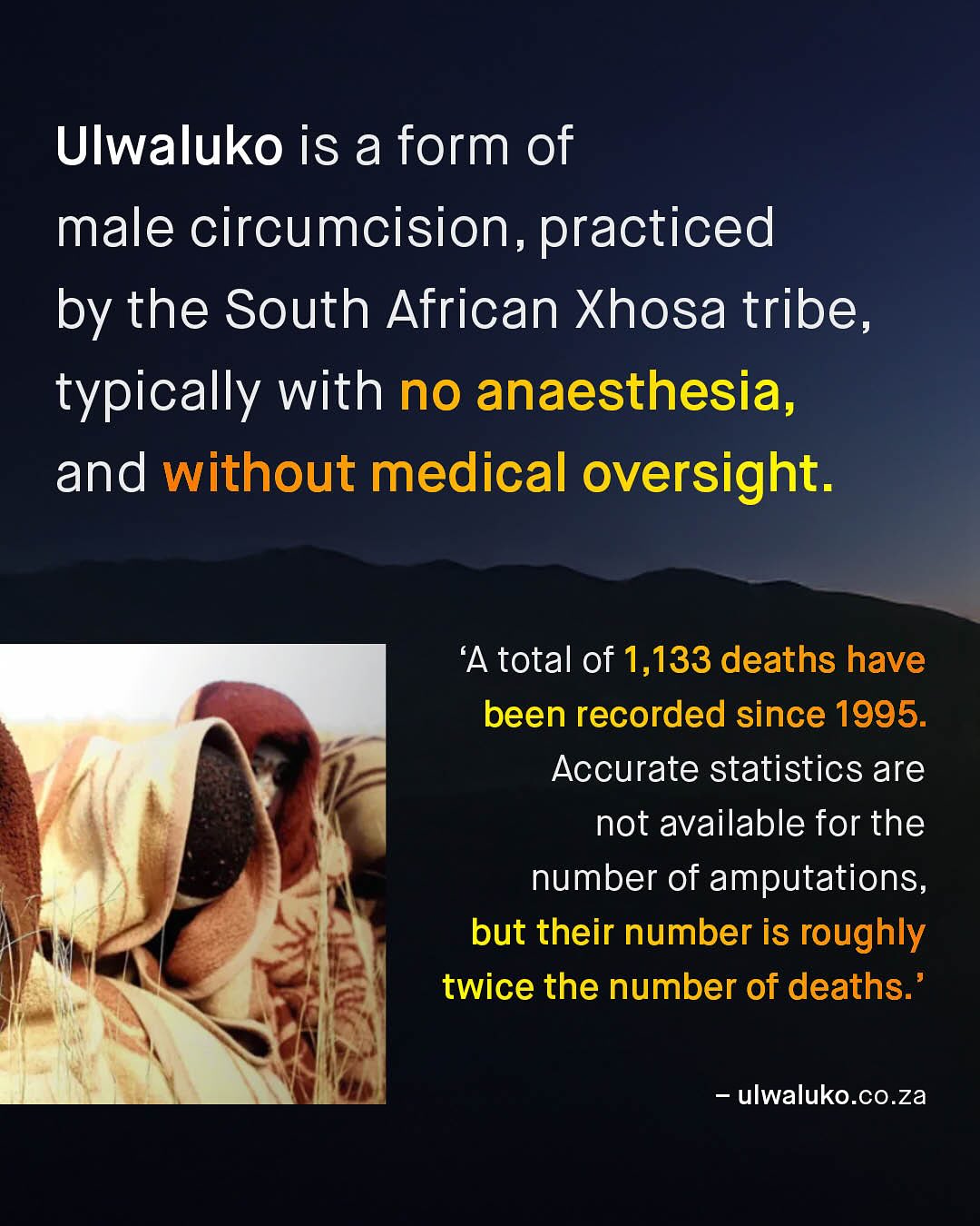 Ulwaluko is a form of male circumcision, practiced by the South African Xhosa tribe, typically with no anaesthesia, and without medical oversight. 'A total of 1,133 deaths have been recorded since 1995. Accurate statistics are not available for the number of amputations, but their number is roughly twice the number of deaths: ulwaluko.Co.za