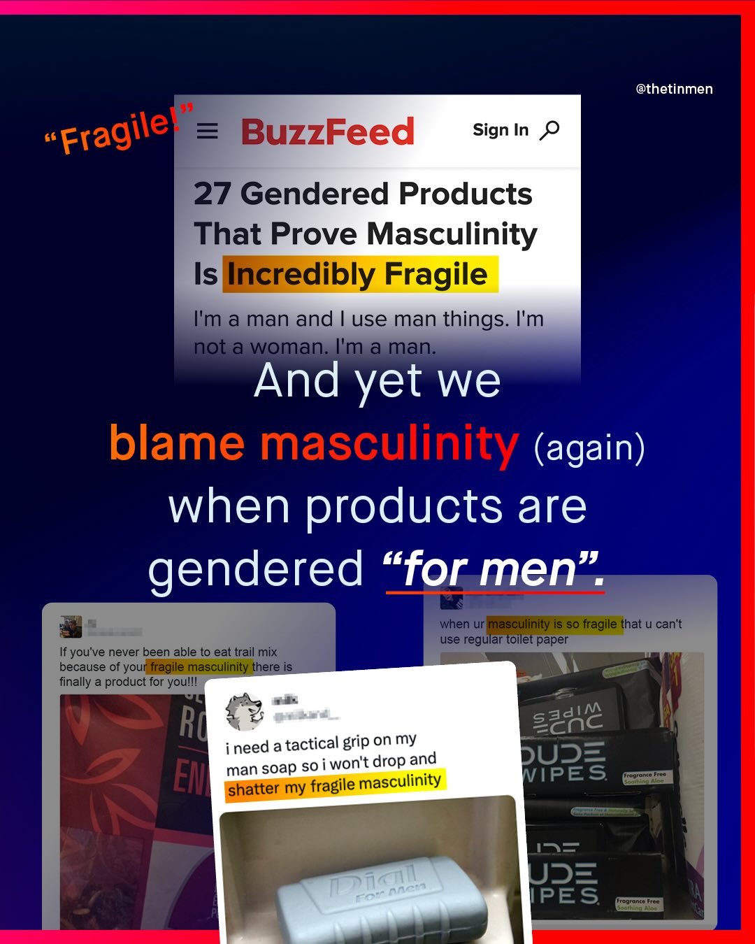 @thetinmen 66 BuzzFeed Sign In Fragilel 27 Gendered Products That Prove Masculinity Is Incredibly Fragile Im a man and use man things: Im not a woman: Ima man: And yet we blame masculinity (again) when products are gendered "for men" when ur masculinity is so fragile that U cantt If you've never been able to eat trail mix use regular toilet paper because of your fragile masculinity there is finally a product for youlll Ru szaic ineed a tactical grip on my soap s0 i wont drop and DUS= EM man shatter my fragile masculinity WIPES Trogrongo 195 US= PES Trogronca Frot TDrie Fo AAe