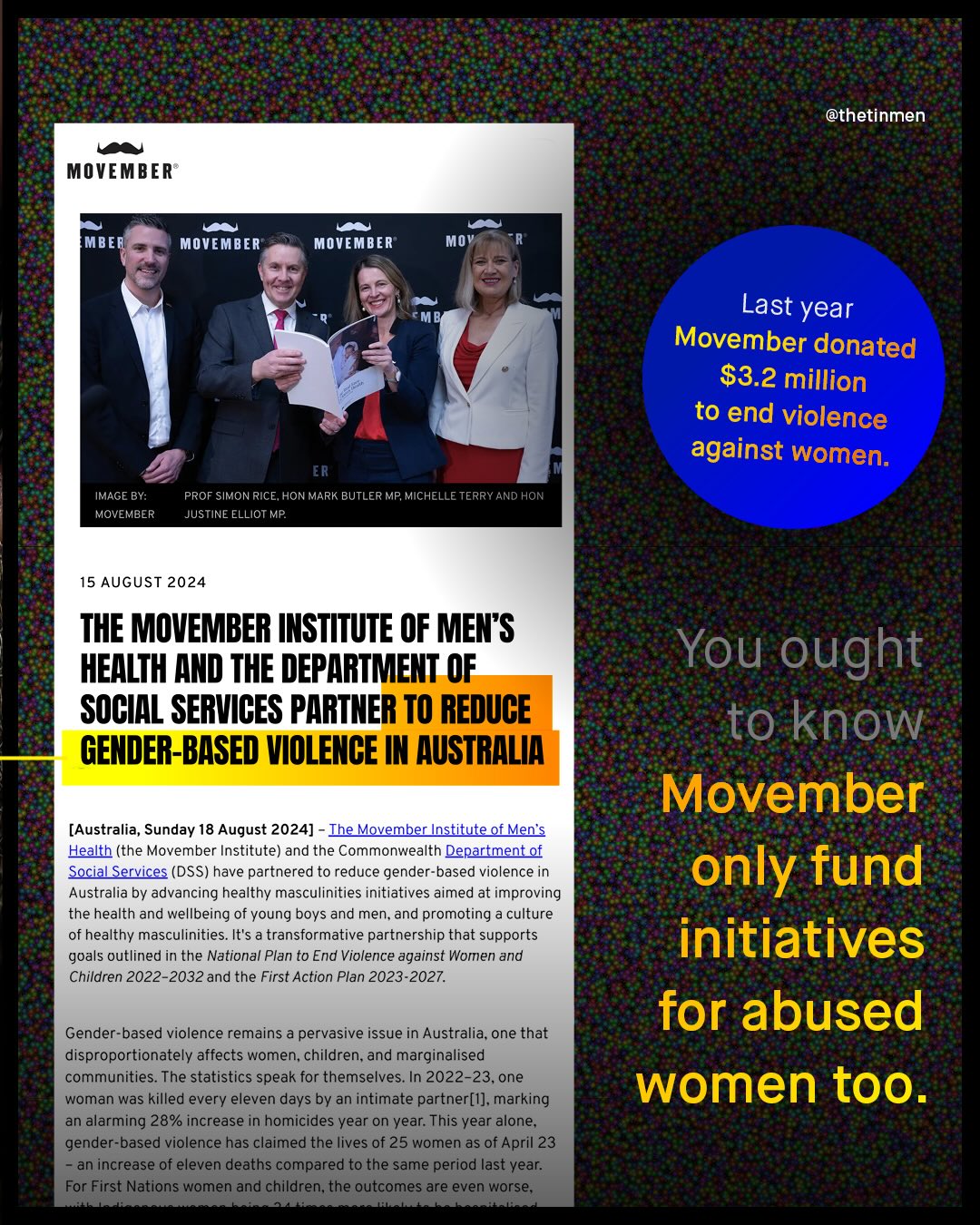 @thetinmen MOVEMBER MBER MOVEMBER MOVEMBER Mov Last year Movember donated S3.2 million to end violence against women. ER IMAGE BY: MOVEMBER PROF SIMON RICE, HON MARK BUTLER MP; MICHELLE TERRY AND HON JUSTINE ELLIOT MP 15 AUGUST 2024 THE MOVEMBER INSTITUTE OF MEN S HEALTH AND THE DEPARTMENT OF SOCIAL SERVICES PARTNER TO REDUCE GENDER-BASED VIOLENCE IN AUSTRALIA You ought to know Movember only fund initiatives for abused women too. [Australia, Sunday 18 August 2024] Ihe_Movember Institute of Men's Health (the Movember Institute) and the Commonwealth Department of Social Services (DSS) have partnered to reduce gender-based violence in Australia by advancing healthy masculinities initiatives aimed at improving the health and wellbeing of young boys and men, and promoting culture healthy masculinities. It's a transformative partnership that supports goals outlined in the National Plan to End Violence against Women and Children 2022-2032 and the First Action Plan 2023-2027. Gender-based violence remains a pervasive issue in Australia, one that disproportionately affects women; children_ and marginalised communities. The statistics speak for themselves. In 2022-23,one woman was killed every eleven days by an intimate partner[1]; marking an alarming 28% increase in homicides year on year: This year alone; gender-based violence has claimed the lives of 25 women as of April 23 an increase of eleven deaths compared to the same period last year: For First Nations women and children;the outcomes are even worse;