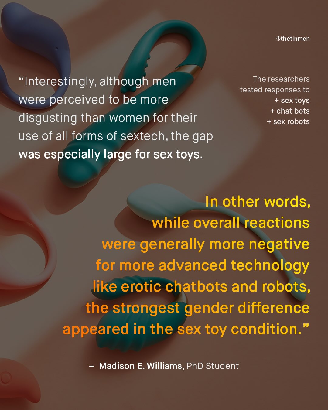 @thetinmen 'Interestingly, although men were perceived to be more disgusting than women for their use of all forms of sextech,the gap was especially large for sex toys: The researchers tested responses to sex toys + chat bots + sex robots In other words, while overall reactions were generally more negative for more advanced technology like erotic chatbots and robots, the strongest gender difference appeared in the sex toy condition: 99 Madison E. Williams, PhD Student