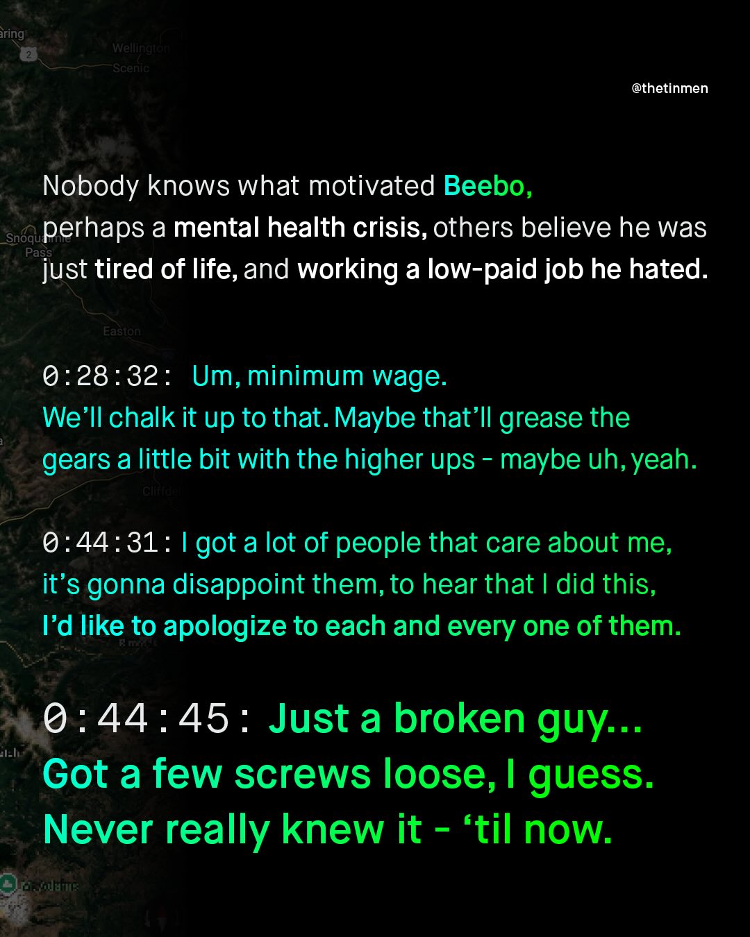 Wellingte Scenic @thetinmen Nobody knows what motivated Beebo, Snoqu perhaps a mental health crisis, others believe he was Pass just tired of life,and working a low-paid job he hated. Easton 0:28:32: Um, minimum wage. We'Il chalk it up to that. Maybe that'Il grease the gears a little bit with the higher ups maybe uh, yeah. Glif 0.44:31: I got a lot of people that care about me, it's gonna disappoint them, to hear that did this, Fd like to apologize to each and every one of them: 0:44:45 : Just a broken guy:.. Got a few screws loose, I guess. Never really knew it E 'til now: iring