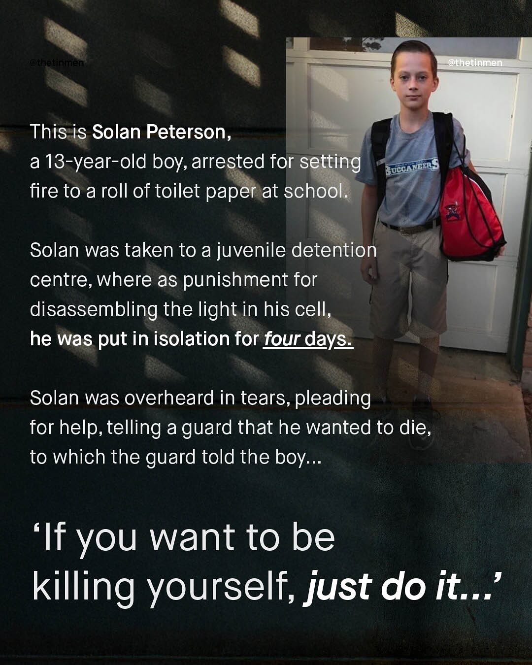 Kehiekyiakae ln @thetinmmem This is Solan Peterson, a 13-year-old boy, arrested for setting {UCCARcTnS fire to a roll of toilet paper at school. Solan was taken to a juvenile detention centre, where as punishment for disassembling the light in his cell; he was put in isolation for four days_ Solan was overheard in tears, pleading for help, telling a guard that he wanted to die, to which the guard told the boy:.. 'If you want to be killing yourself,just do it_'