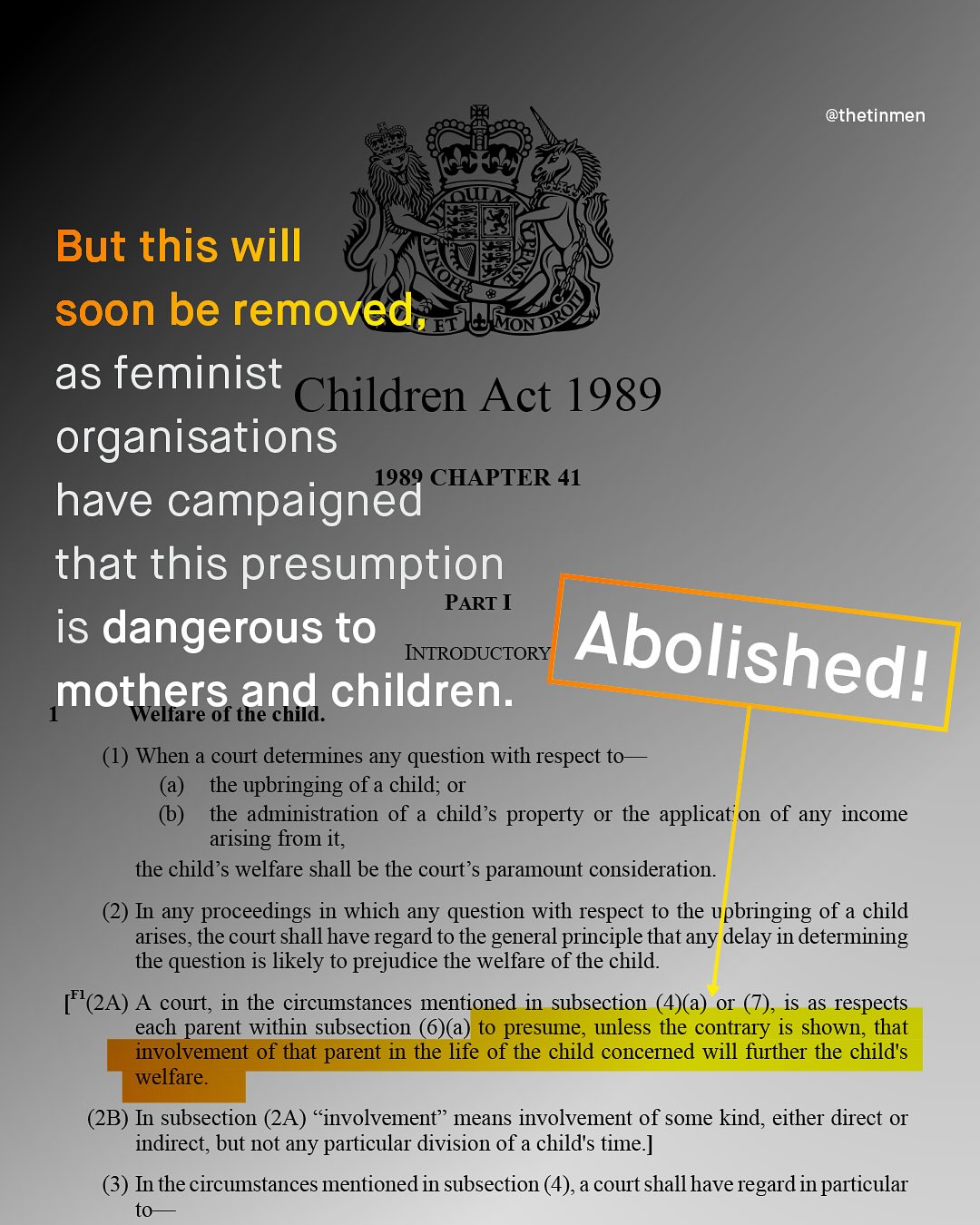 @thetinmen But this will soon be removed as feminist Children Act 1989 organisations CHAPTER 41 have campaigned " that this presumption PART I is dangerous to INTRODUCTORY Abolishedl mothers and children: Welfare of the child. (1) When a court determines any question with respect to the upbringing of a child; O the administration of child s property Or the applicat' _ on of any income arising from it; the child's welfare shall be the court'$ paramount consideration_ (2) In any proceedings in which any question with respect to the upbringing of a child arises, the court shall have regard to the general principle that any delay - 1n determining the question is likely to prejudice the welfare of the child [F(2A) A cout; in the circumstances mentioned in subsection (4)a) O is aS respects each parent within subsection (6)(a) to presume, unless the contrary is shown; that involvement of that parent in the life of the child concerned will further the childs welfare_ (2B) In subsection (2A) c involvement' means involvement of some kind, either direct O indirect; but not any particular division of a childs time:] In the circumstances mentioned in subsection (4),a court shallhave regard inparticular to