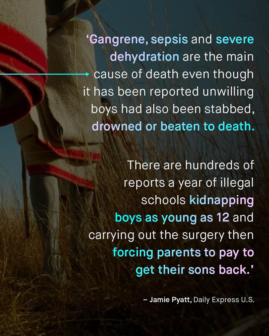 'Gangrene, sepsis and severe dehydration are the main cause of death even though it has been reported unwilling boys had also been stabbed, drowned or beaten to death. There are hundreds of reports a year of illegal schools kidnapping boys as young as 12 and carrying out the surgery then forcing parents to pay to get their sons back Jamie Pyatt, Daily Express U.S: