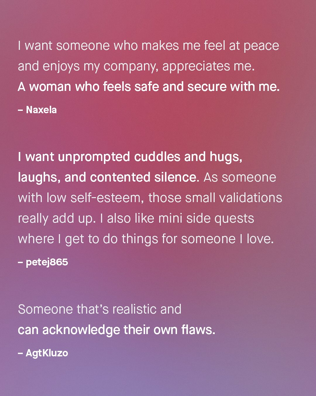 want someone who makes me feel at peace and enjoys my company; appreciates me: A woman who feels safe and secure with me: Naxela want unprompted cuddles and hugs, laughs; and contented silence. As someone with low self-esteem, those small validations really add up. also like mini side quests where I get to do things for someone love. petej865 Someone that's realistic and can acknowledge their own flaws: AgtKluzo