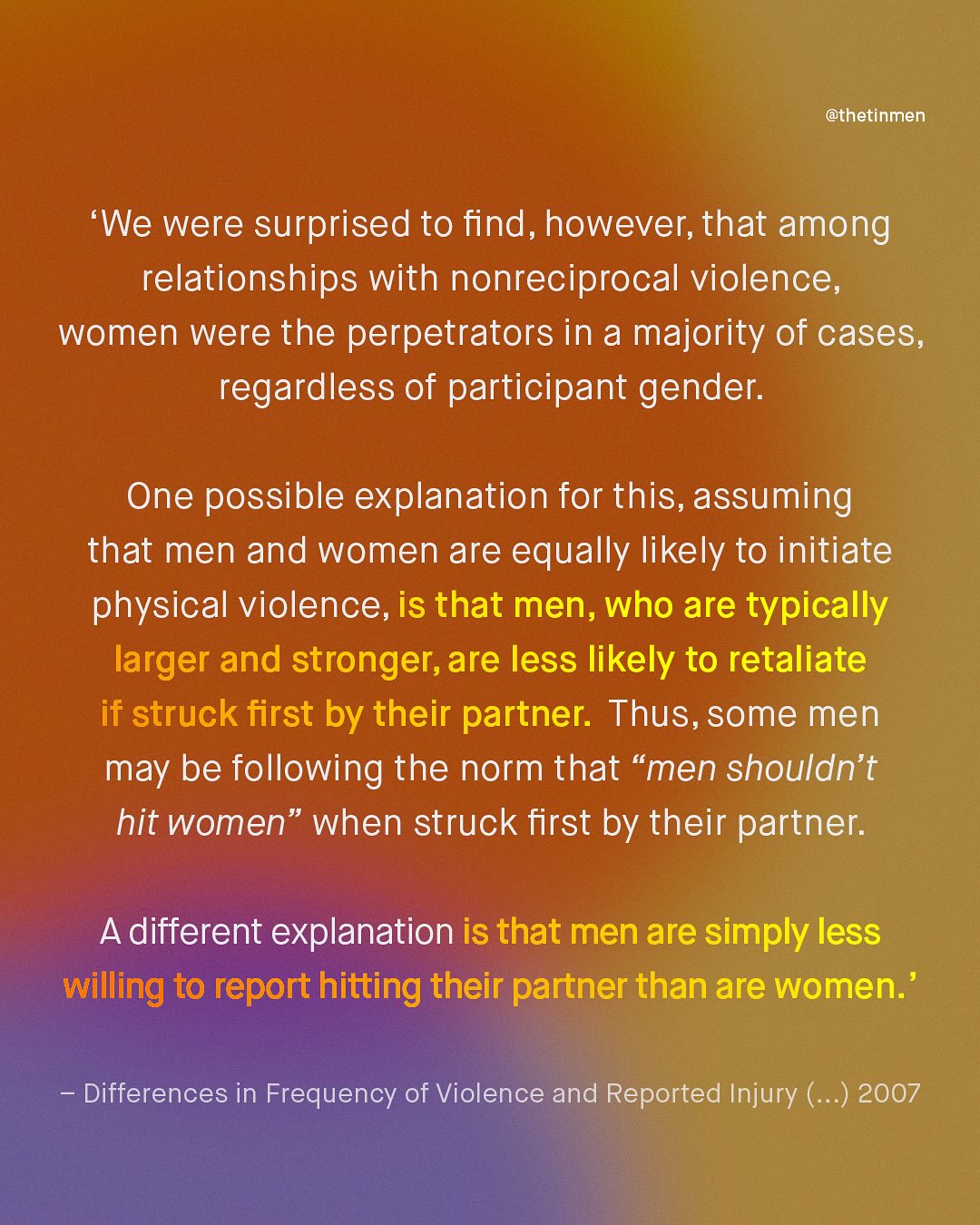 @thetinmen We were surprised to find, however; that among relationships with nonreciprocal violence, women were the perpetrators in a majority of cases; regardless of participant gender: One possible explanation for this, assuming that men and women are equally likely to initiate physical violence, is that men, who are typically larger and stronger,are less likely to retaliate if struck first by their partner. Thus, some men may be following the norm that "men shouldn't hit women" when struck first by their partner: Adifferent explanation is that men are simply less willing to report hitting their partner than are women.' Differences in Frequency of Violence and Reported Injury ( ) 2007