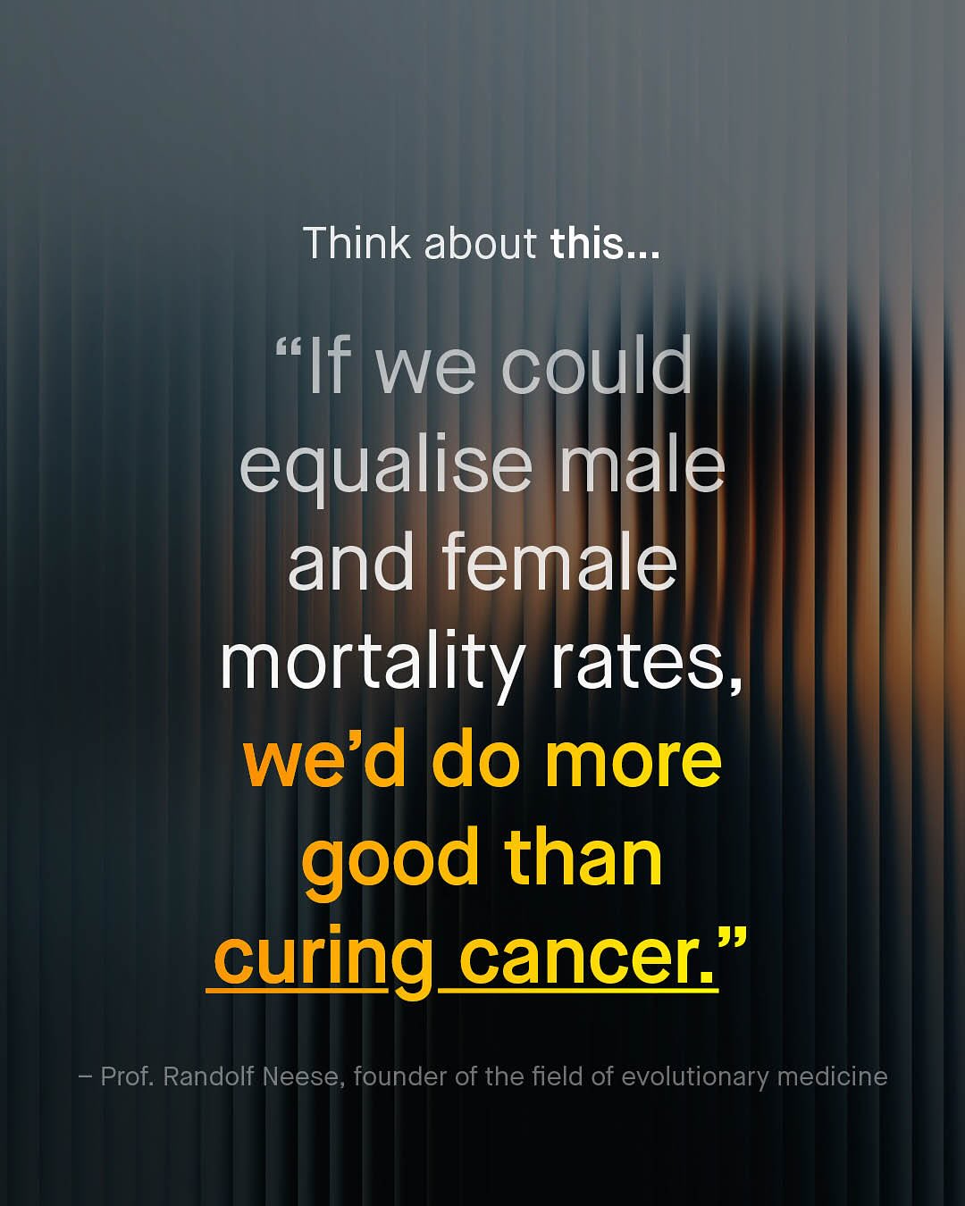 Think about this_ "If we could equalise male and female mortality rates; we'd do more good than curing_cancer" J9 Prof. Randolf Neese, founder of the field of evolutionary medicine