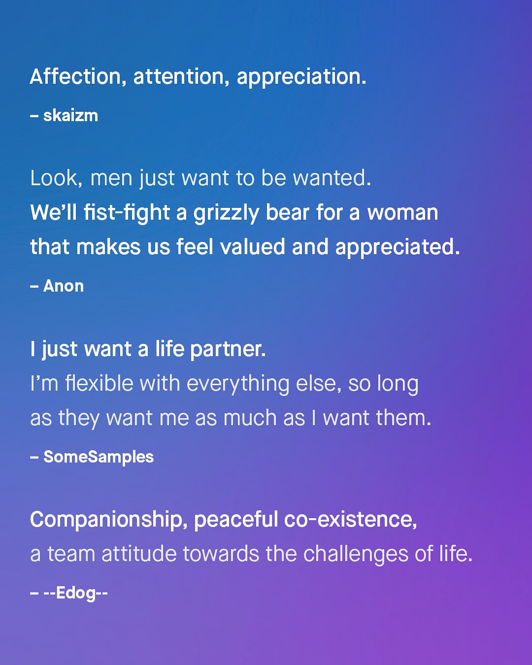 Affection, attention, appreciation. skaizm Look; men just want to be wanted: We'Il fist-fight a grizzly bear for a woman that makes us feel valued and appreciated. Anon Ijust want a life partner: Im flexible with everything else, so long as they want me as much as want them: SomeSamples Companionship, peaceful co-existence; a team attitude towards the challenges of life: ~~Edog--