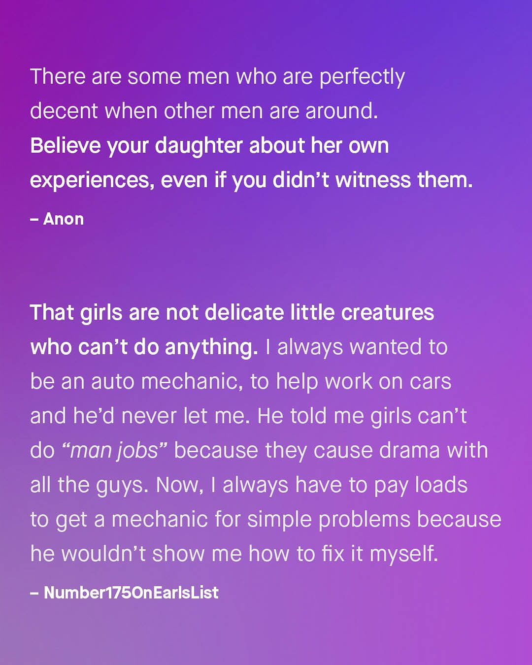 There are some men who are perfectly decent when other men are around. Believe your daughter about her own experiences, even if you didn't witness them: Anon That girls are not delicate little creatures who can't do anything: | always wanted to be an auto mechanic, to help work on cars and he'd never let me He told me girls can't do "man jobs" because they cause drama with all the guys. Now; I always have to pay loads to get a mechanic for simple problems because he wouldn't show me how to fix it myself: Number175OnEarlsList