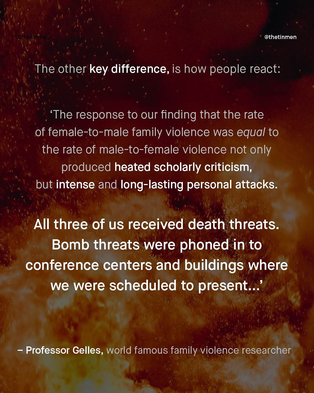 @thetinmen The other key difference, is how people react: The response to our finding that the rate of female-to-male family violence was equal to the rate of male-to-female violence not only produced heated scholarly criticism; but intense and long-lasting personal attacks: All three of us received death threats_ Bomb threats were phoned in to conference centers and buildings where we were scheduled to present Professor Gelles, world famous family violence researcher