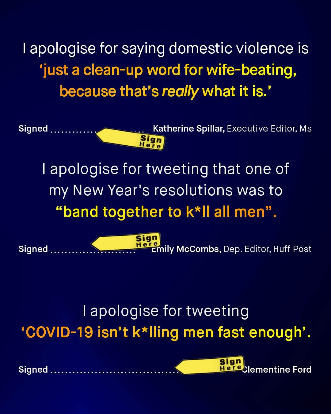 1 apologise for saying domestic violence is 'just a clean-up word for wife-beating; because that's really what it is: Signed Katherine Spillar; Executive Editor; Ms sign Here 1 apologise for tweeting that one of my New Year's resolutions was to 66 band together to k*Il all men" Sign Hele Emily McCombs, Dep. Editor, Huff Post Signed apologise for tweeting 'COVID-19 isn't k*Iling men fast enough' . Sign Hereclementine Ford Signed
