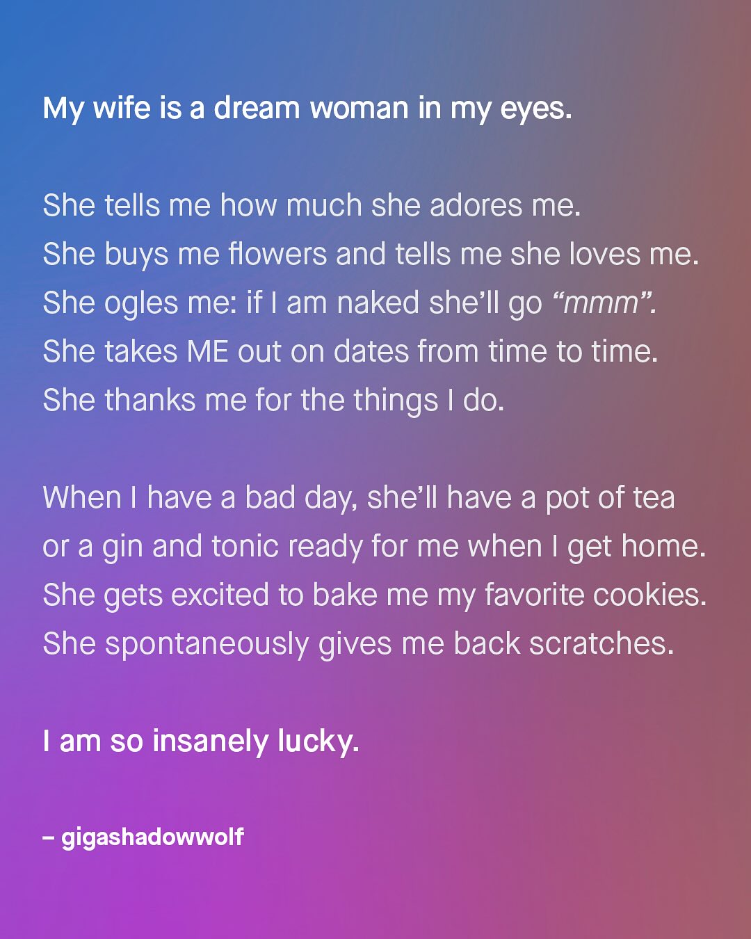 My wife is a dream woman in my eyes: She tells me how much she adores me: She buys me flowers and tells me she loves me. She ogles me: if am naked she'Il go "mmm" She takes ME out on dates from time to time. She thanks me for the things 1 do: When I have a bad day; she'Il have a pot of tea or a gin and tonic ready for me when I get home: She gets excited to bake me my favorite cookies: She spontaneously gives me back scratches. am SO insanely lucky: gigashadowwolf