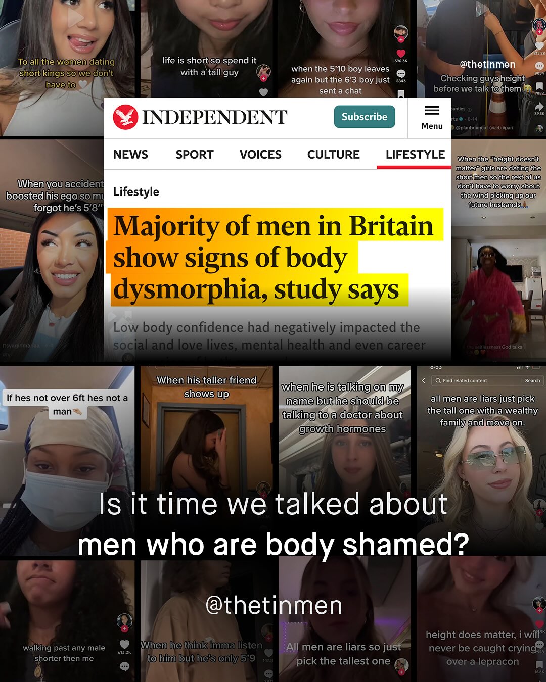 To all the women dating short kings So we dontt have to life is short so spend it with a tall guy thetinmen Checking guvsheight before we talk tothem when the 5*10 'boy leaves again but the 6'*3 boy just sent a chat anin INDEPENDENT Subscribe Menu @planbriuncut (via briparf NEWS SPORT VOICES CULTURE LIFESTYLE When the "hheightdoesn t matter" girlsare datingthe accident shortmensotherestofus When" you Lifestyle don thavetoworryabout boostedhis ego so mi thewind pickingupour forgothe's 5'8" futurehusbands Majority of men in Britain show signs of body dysmorphia, study says Low body confidence had negatively impacted the Mc# social and love lives; mental health and even career God talks Cat When his taller friend shows up Find related content Scaich when he is talking @n My name but he should be talking toa doctor about growth hormones If hes not over 6ft hes not a man all men are liars just pick the tall one with a wealthy familyand move on. Is it time we talked about men who are body shamed? @thetinmen height does matter; i will" never be caught crying over a lepracon walking past any male Whenhe thinkimmalisten 6a3a shorter then me tohim but he's only5'9 All men are liars so just pick the tallest one