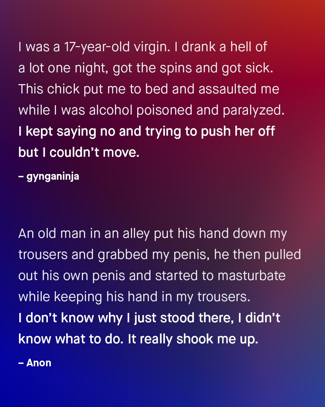 was a 17-year-old virgin: I drank a hell of a lot one night; got the spins and got sick This chick put me to bed and assaulted me while | was alcohol poisoned and paralyzed. kept saying no and trying to push her off but couldn't move: gynganinja An old man in an alley put his hand down my trousers and grabbed my penis, he then pulled out his own penis and started to masturbate while keeping his hand in my trousers: don't know why just stood there; I didn't know what to do. It really shook me up: Anon