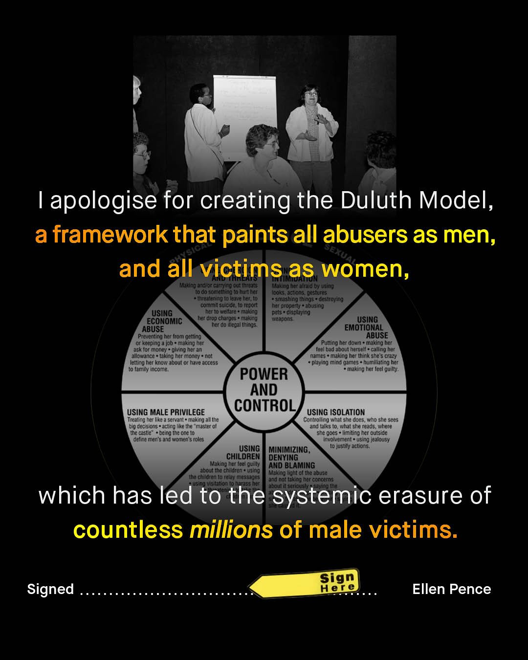 apologise for creating the Duluth Model, a framework that paints all abusers as men, JEXUAE and all victims as women, Kunnd jnjdecmno Gufinied6 FJ her aln d 6y Msmn? do somathing t0 huntho c0ts, Jcron * Destures Threalening I0 lejva hel, Io Smaah ng thngs = destro /q commn [sne duao Fepon Mar Oiopam} abusim USING Vellare - 0as ciscknco ECONOMIC har Otop chargas = Marang #adons USING ABUSE Rerd0 [Wetal Utyn95. EMOTIONAL Preventing her Arom gedting ABUSE kegplng 4 /ob = making her Pulting her down = makIng her asktor mong} phing her an luel bad about harcell - ciling har allowance Iaking ter Mone} not names making her Uhinkshe: crt letting her kno aboul Iuave access playing mind qumes humlllating har to lanily Income: POWER making her (eel gu lty: AND CONTROL USing MALE PRIVILEGE USING ISOLATION Treating het [ke 2 servant * making a | Ine Contro ling what she does: who she sees D9 decs Ons ectng Ieite " master 0l and talks Io, #hai she teads, %hete tha casle bilng (ht one t0 she @ocs Vmlting ncr outsidc define men sand Womenis foles invo Jumant = using jealousy USING MiNIMizInG , I0 [ustiy aculons: CHILOREN DENYING Making Iar (eal quilly AND BLAMING boul Ine chdren * Wsipo Vhe chi dten Io (e3y Making Iightoi th: aou58 uon and nof Iating hec concctns M which has led to the systemic erasure of countless millions of male victims: Sign Hele Signed Ellen Pence