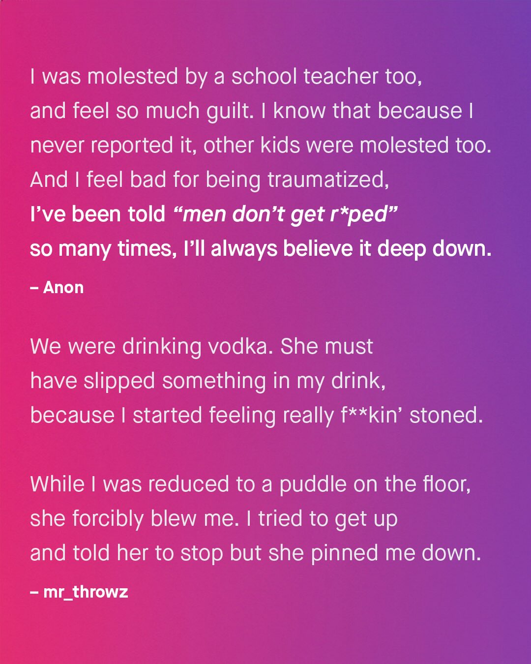 Iwas molested by a school teacher too, and feel so much guilt: know that because | never reported it; other kids were molested too. And feel bad for being traumatized, Fve been told "men don't get r ped" SO many times, IIl always believe it deep down: Anon We were drinking vodka. She must have slipped something in my drink, because started feeling really f**kin' stoned: While was reduced to a puddle on the floor; she forcibly blew me: | tried to get up and told her to stop but she pinned me down: mr_ throwz
