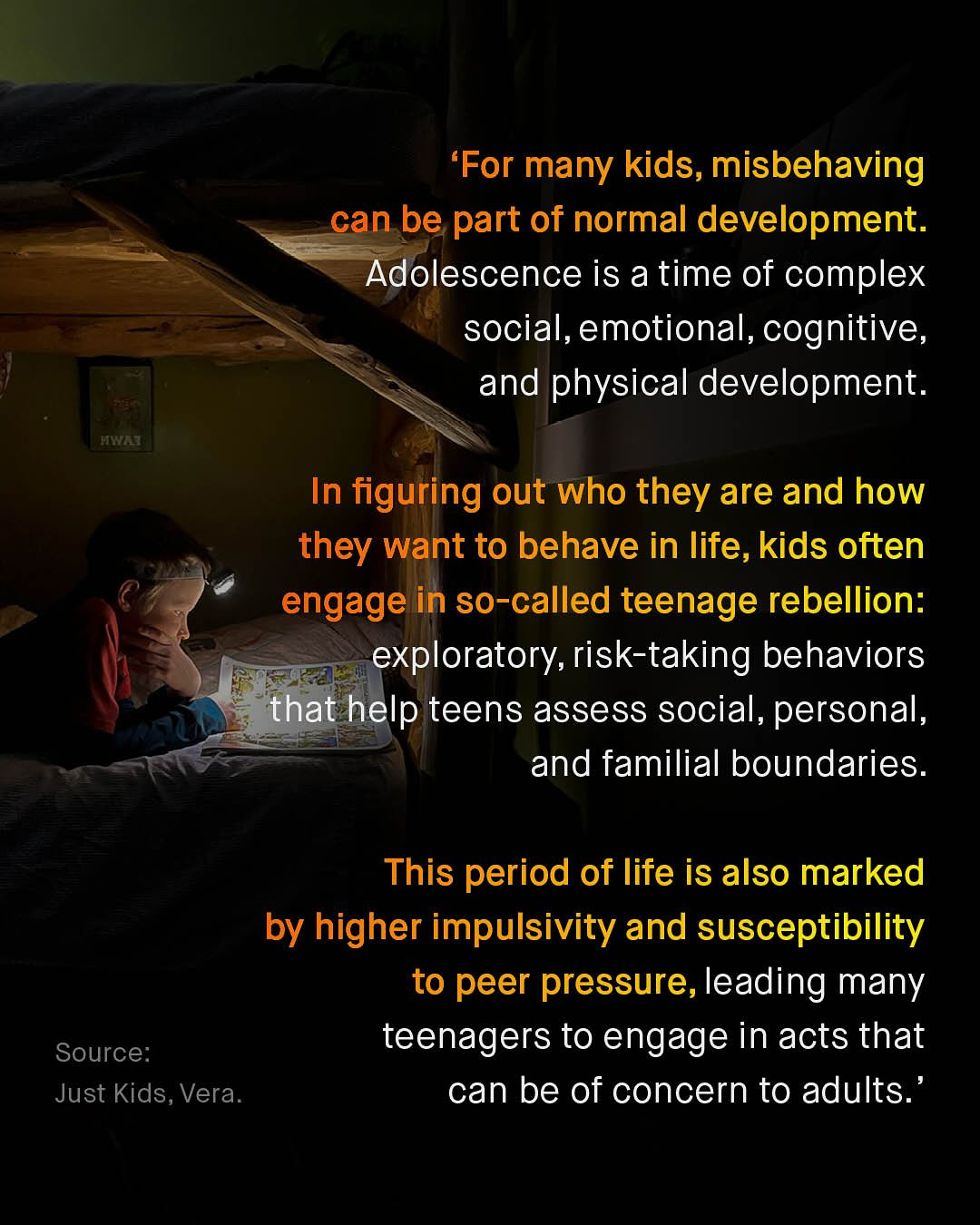 'For many kids, misbehaving can be part of normal development. Adolescence is a time of complex social,emotional, cognitive, and physical development: tna In figuring out who they are and how they want to behave in life, kids often engage in so-called teenage rebellion: exploratory, risk-taking behaviors that help teens assess social, personal, and familial boundaries: This period of life is also marked by higher impulsivity and susceptibility to peer pressure, leading many Source: teenagers to engage in acts that Just Kids, Vera: can be of concern to adults_