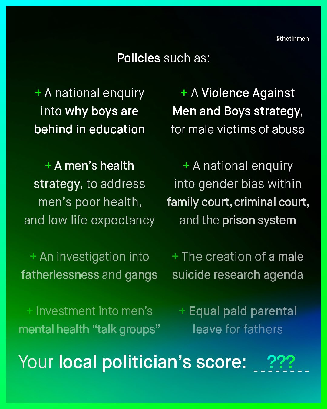 @thetinmen Policies such as: +Anational enquiry into why boys are behind in education +A Violence Against Men and Boys strategy; for male victims of abuse +A men's health +A national enquiry strategy; to address into gender bias within men's poor health, family court,criminal court, and low life expectancy and the prison system + An investigation into The creation of a male fatherlessness and gangs suicide research agenda Investment into men's mental health "talk groups" Equal paid parental leave for fathers Your local politician's score: 222_