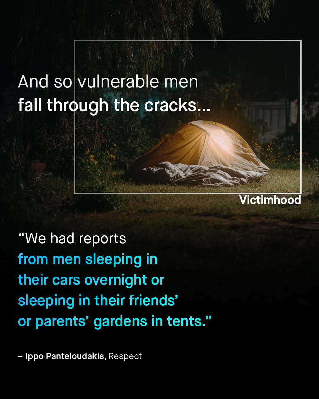 And so vulnerable men fall through the cracks__ Victimhood We had reports from men sleeping in their cars overnight or sleeping in their friends' or parents' gardens in tents: Ippo Panteloudakis, Respect