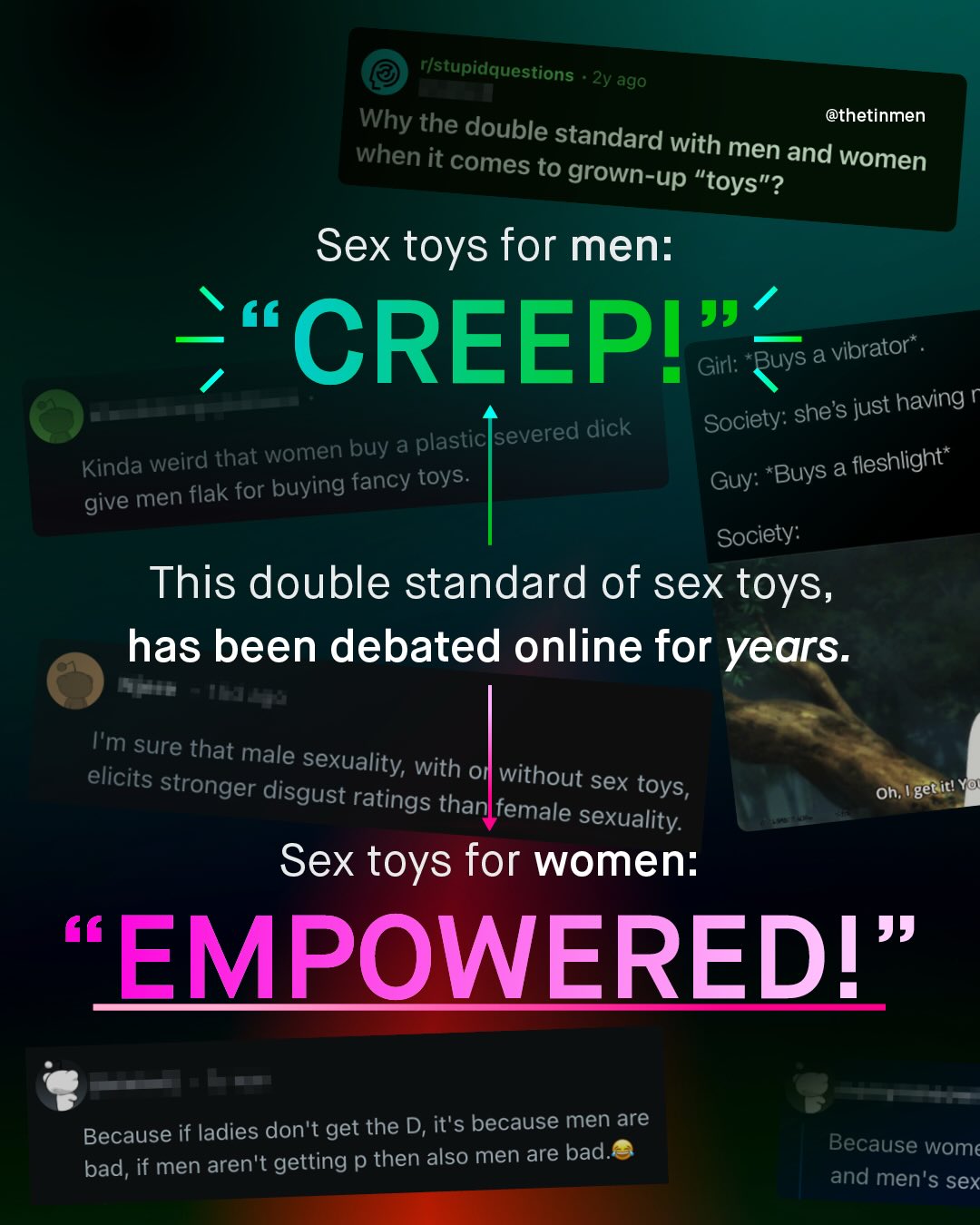 ristupidquestions 2y ago Why @thetinmen the double standard with when it comes to men and women grown-up "toys"? Sex toys for men: 99 CREEPI Girl: "Buys a vibrator" Society: shes just having plastic severed dick Kinda weird that women buy a toys: Buys a fleshlight" men flak for buying fancy Guy: give Society: This double standard of sex toys, has been debated online for years: Tm sure that male elicits sexuality; with on stronger without sex disgust ratings toys; Oh;, ! gerit! Yo than female sexuality: Sex toys for women: EMPOWEREDI Because if ladies don't get the D, it's because men are bad, if men aren't getting p then also men are bad. Because wome and men'$ sex