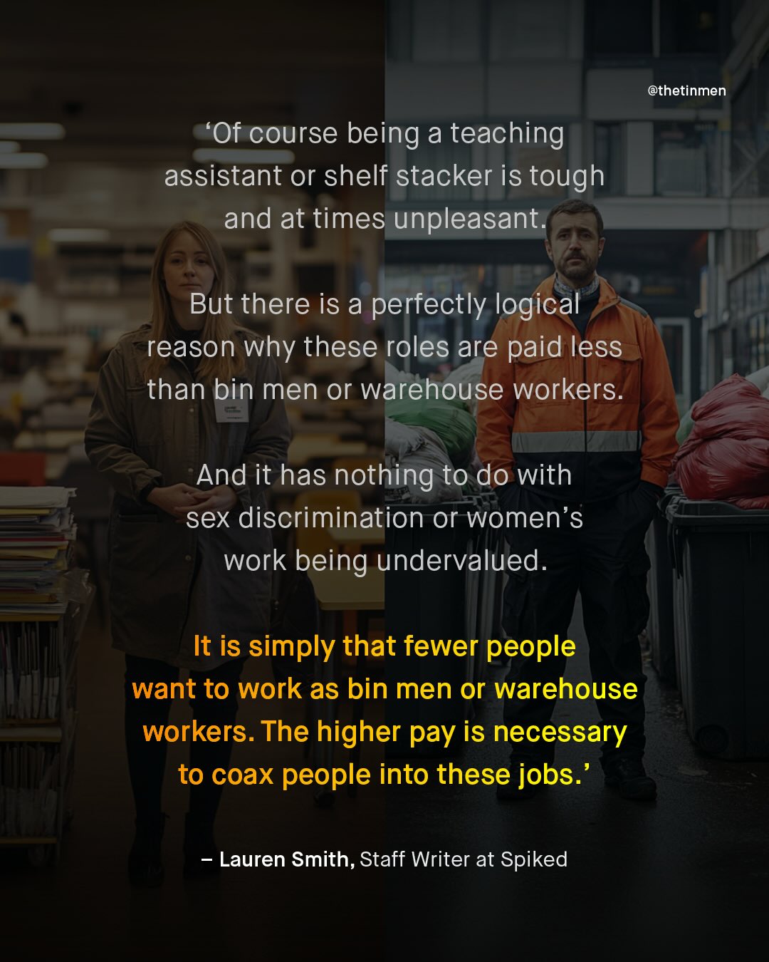 @thetinmen Of course being a teaching assistant or shelf stacker is tough and at times unpleasant_ But there is a perfectly logical reason why these roles are paid less than bin men or Warehouse workers_ And it has nothing to do with sex discrimination or women's work being undervalued. It is simply that fewer people want to work as bin men or warehouse workers. The higher pay is necessary to coax people into these jobs.' Lauren Smith, Staff Writer at Spiked
