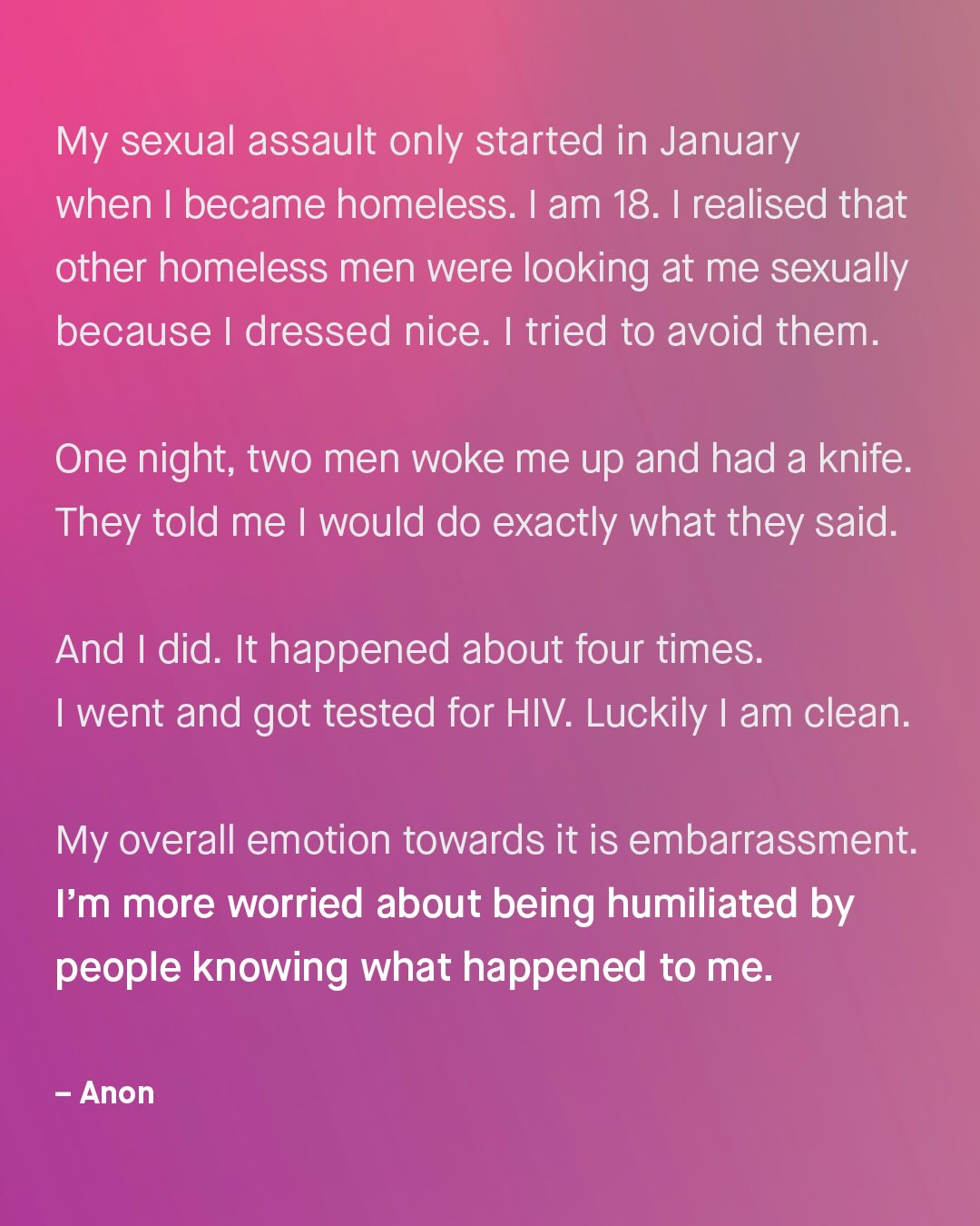My sexual assault only started in January when | became homeless: Iam 18. I realised that other homeless men were looking at me sexually because dressed nice. | tried to avoid them: One night; two men woke me up and had a knife: They told me would do exactly what they said And | did. It happened about four times: went and got tested for HIV: Luckily am clean: My overall emotion towards it is embarrassment: Im more worried about being humiliated by people knowing what happened to me: Anon