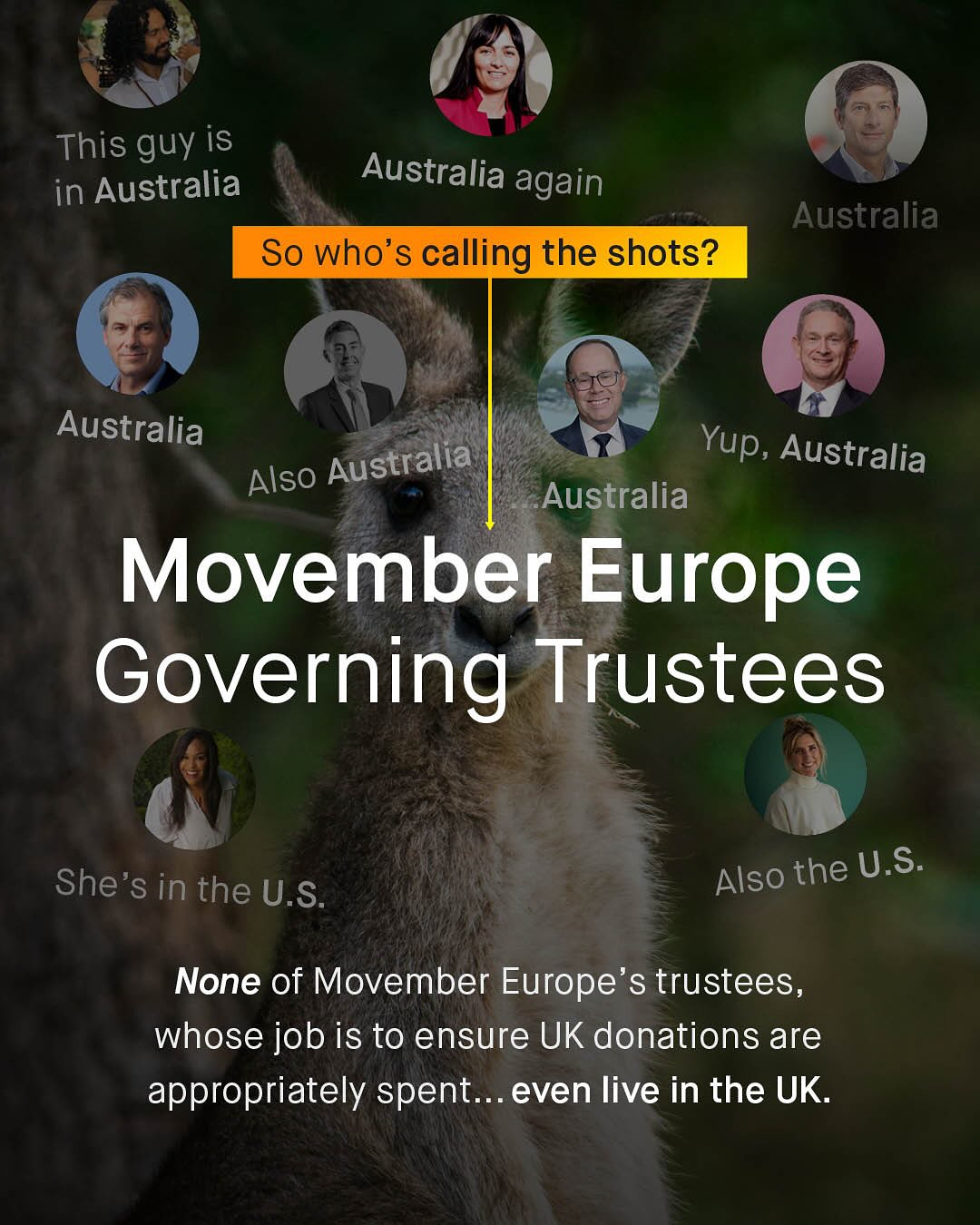 This guy is in Australia Australia again So who's calling the shots? Australia Australia Australia Yup; Australia Also Australia Movember Europe Governing Trustees Also the U.S_ She's in the U.S. None of Movember Europe's trustees, whose job is to ensure UK donations are appropriately spent. even live in the UK
