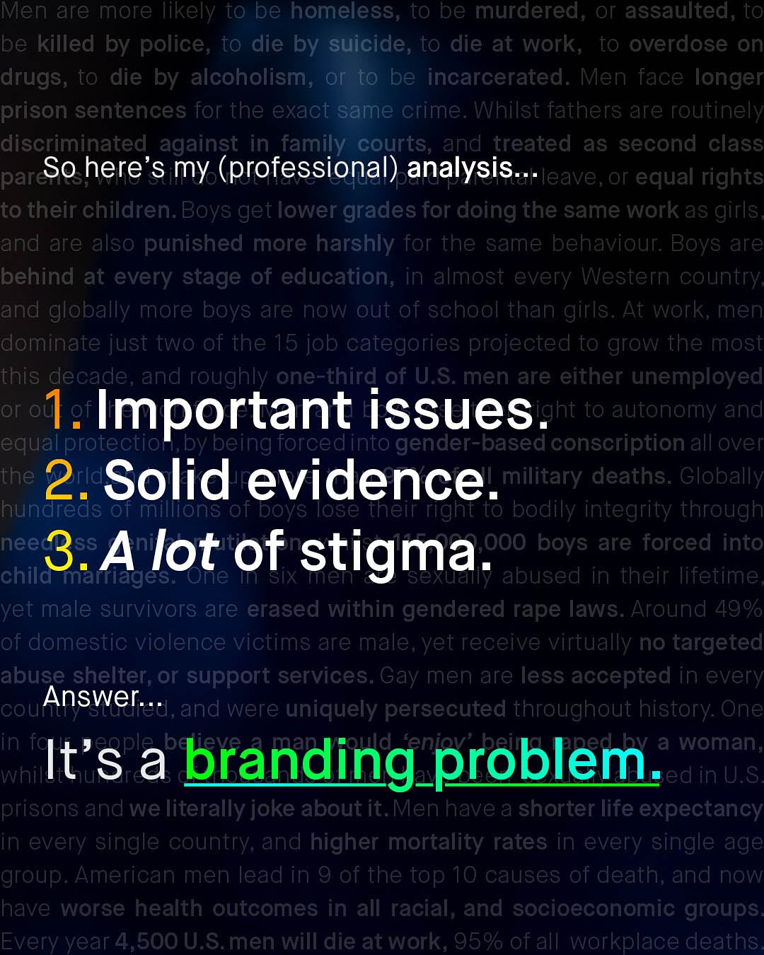 Men are more likely to be homeless; to be murdered; or assaulted, to be killed by police, to die by suicide, to die at work, to overdose On drugs; to die by alcoholism; or to be incarcerated. Men face longer prison sentences for the exact same crime. Whilst fathers are routinely discriminated against in_family courts, and treated as second class par So here's my (professional) analysis .. eave,or equal rights to their children. Boys get lower grades for doing the same work as girls and are also punished more harshly for the same behaviour: Boys are behind at every stage of education; in almost every Western country and globally more boys are now out of school than girls . At work; men dominate just two of the 15 job categories projected to grow the most this decade, and roughly one-third of U.S: men are either unemployed or o]e I. Important issues en to autonomy and equall Torcedinto gender-based conscription all over the 2.Solid evidence.ilitary deaths: Globally hundreds 01 millions of boys Tose theit right to bodily integrity through nee 3.Alot of 0OO boys are forced into stigma. chila marrages; One SIX abused in their lifetime yet male survivors are erased within gendered rape laws. Around 49% of domestic violence victims are male, yet receive virtually no targeted abuse shelter; or support services: Gay men are less accepted in every CoUi Answer___,and were uniquely persecuted throughout history: One in be d a woman, It's a branding_problem whilt ed in U.S prisons and we literally joke about it.Men have a shorter life expectancy in every single country; and higher mortality rates in every single age group. American men lead in 9 of the top 10 causes of death; and now have worse health outcomes in all racial, and socioeconomic groups Every year 4,500 U.S_men Will die at Work, 95% of all workplace deaths