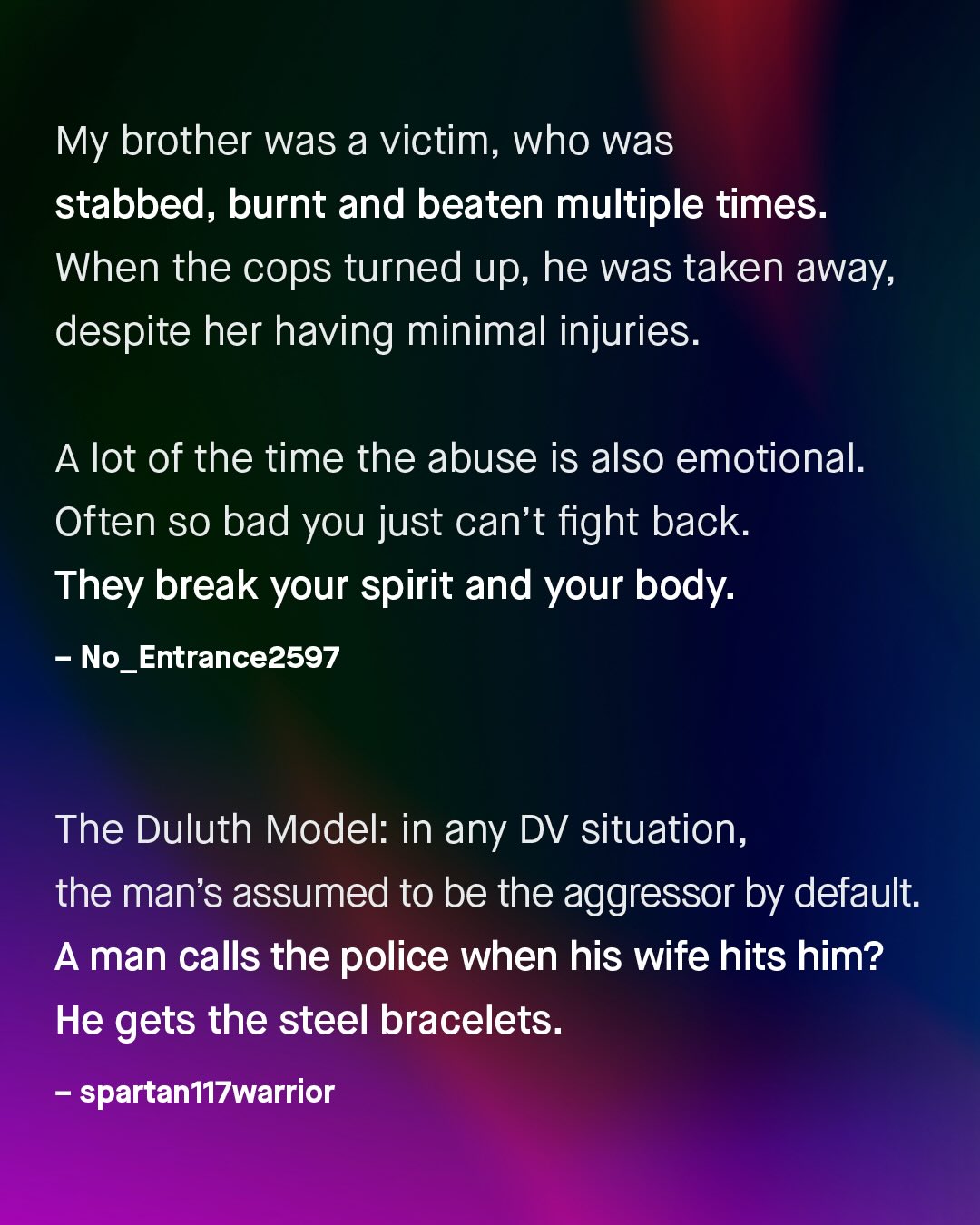 My brother was a victim, who was stabbed, burnt and beaten multiple times: When the cops turned up, he was taken away; despite her having minimal injuries. A lot of the time the abuse is also emotional: Often so bad you just can't fight back: They break your spirit and your body: No_Entrance2597 The Duluth Model: in any DV situation, the man's assumed to be the aggressor by default: Aman calls the police when his wife hits him? He gets the steel bracelets: spartan 17warrior