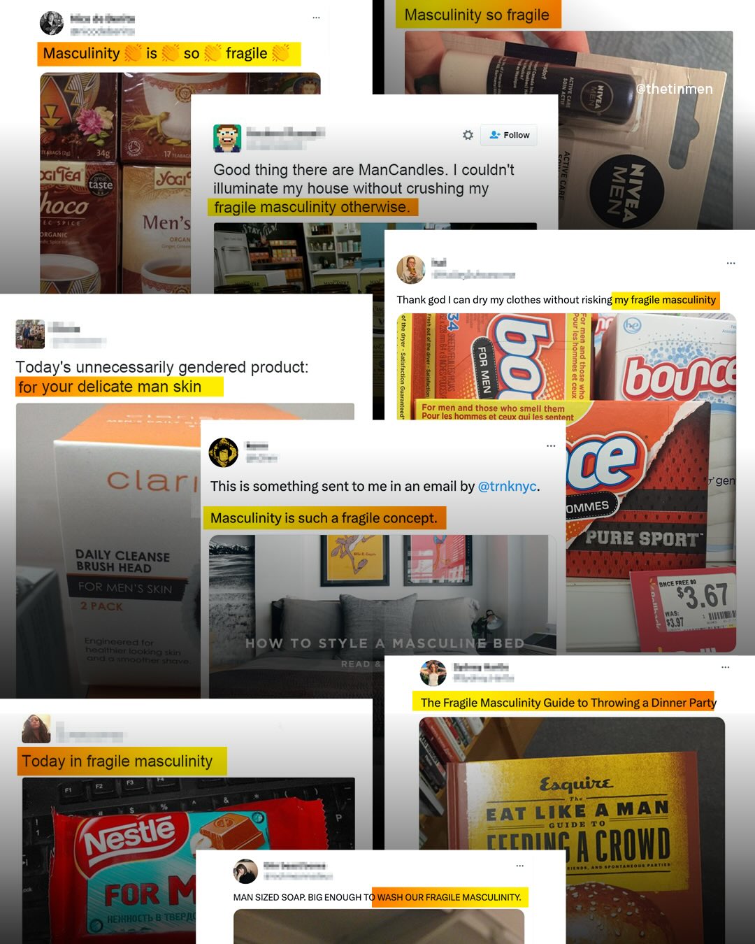 Masculinity so fragile Masculinity is SO fragile @ethetinmen Follow 348 SIiea taste hoco t[ organig Good thing there are ManCandles. couldn't Yogif illuminate my house without crushing my fragile masculinity otherwise. Men's Orcan Thank god can dry my clothes without risking my fragile masculinity 1 Today's unnecessarily gendered product: g 8 1 1 2 bouc for your delicate man skin 1 88 Pour les hommes et ceux aui les sentent For men and those who smell them ce clari This is something sent to me in an email by @trnknyc_ gen OMMES Masculinity is such a fragile concept: PurE sporT DAILY CLEANSE BRUSH HEAD FOR MEN'S SKIN BMcE FrEE 40 2 PACK 73.67 Enalhlecaaltel Ccnt|":.4 . n 3 How To STYLE A MASCULINE BED READ The Fragile Masculinity Guide to Throwing a Dinner Party Today in fragile masculinity Esquine EAT LIKE AMAN G UIDE cccnIL M CROWD FOR HEAHOCTb & TBEP/4 MAN SIZED SOAP BIG ENOUGH TO WASH OUR FRAGILE MASCULINITY: 2 1 Nestle