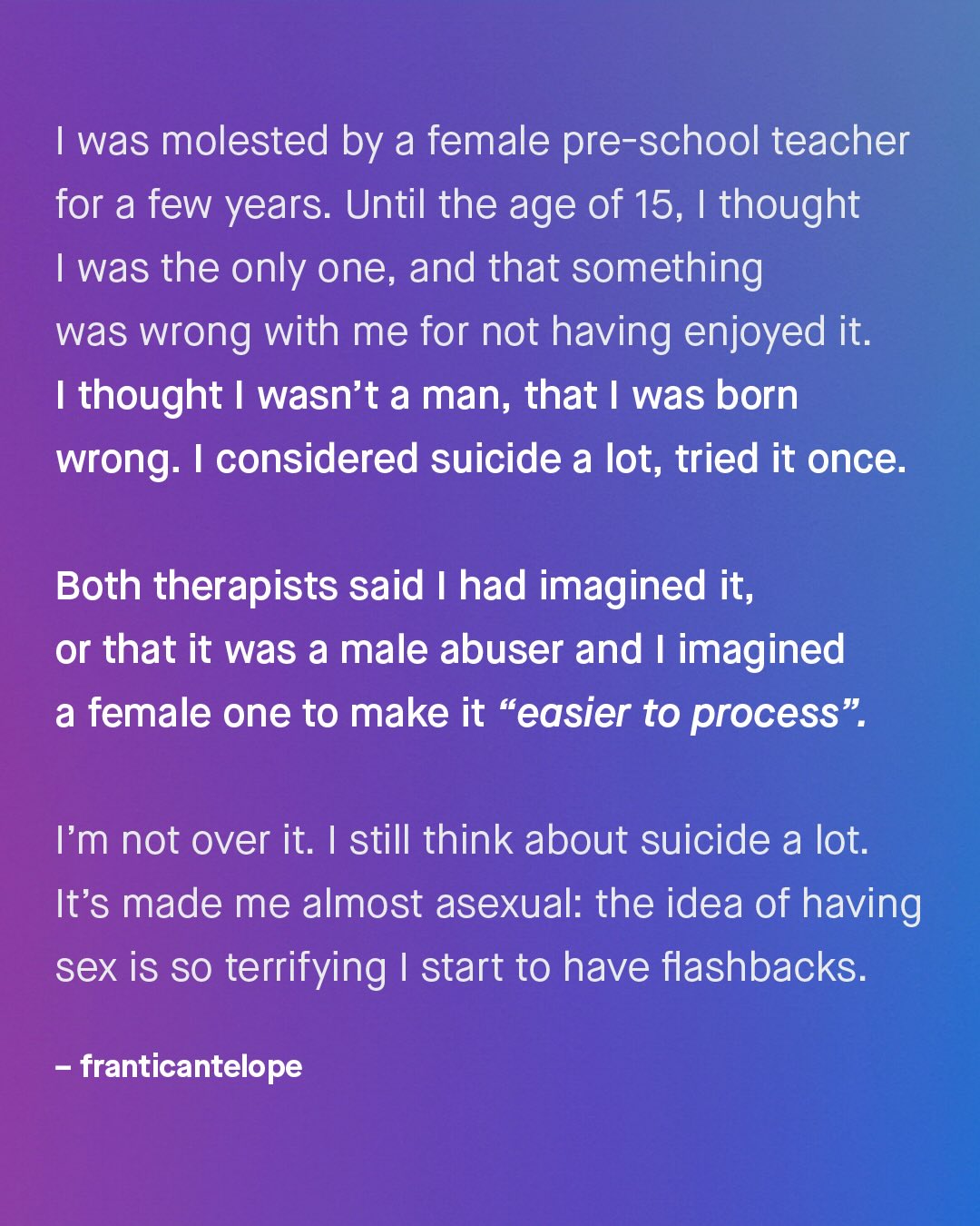 was molested by a female pre-school teacher for a few years: Until the age of 15, thought was the only one, and that something was wrong with me for not having enjoyed it; 1 thought wasn't a man, that | was born wrong: I considered suicide a lot, tried it once: Both therapists said had imagined it, or that it was a male abuser and imagined a female one to make it "easier to process" Im not over it. | still think about suicide a lot: It's made me almost asexual: the idea of having sex is so terrifying start to have flashbacks: franticantelope