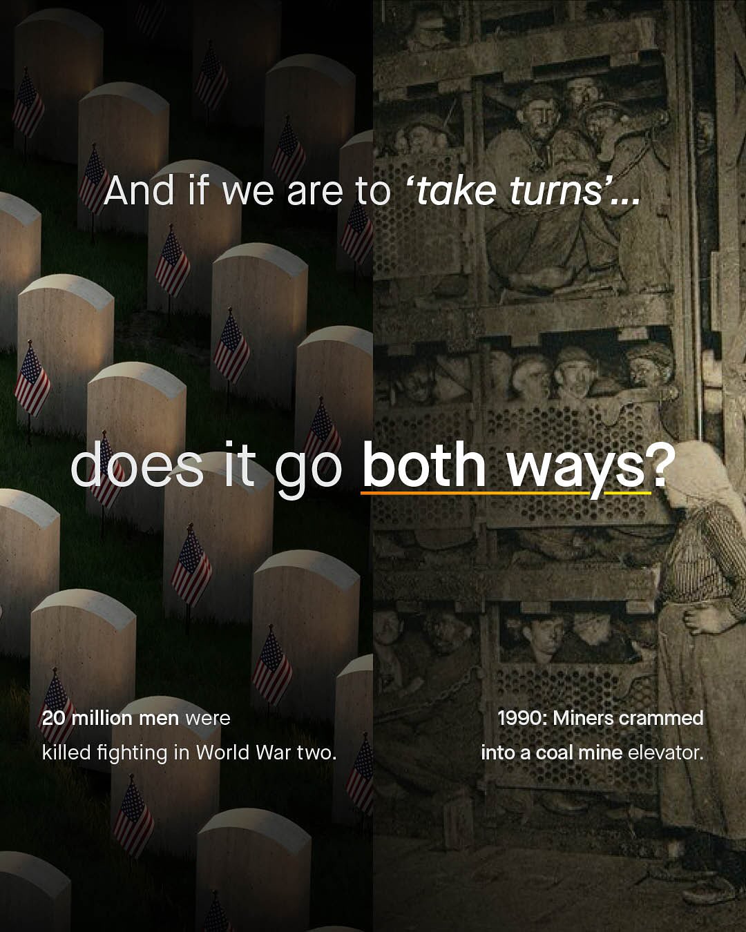 And if we are to 'take turns does it go both ways? 20 million men were killed fighting in World War two_ 1990: Miners crammed into a coal mine elevator.