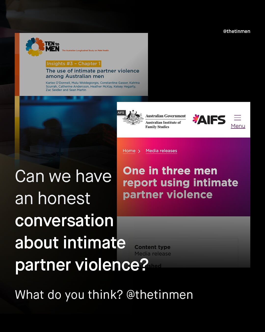 @thetinmen TENto MEN The Australian Longitudinal Study Mal Heakth (Insights #3 Chapter The use of intimate partner violence among Australian men Karlee 0'Donnell; Mulu Woldeglorgls; Constantlne Gasser; Katrina Scurrah; CatherIne Andersson; Heather McKay; Kelsey Hegarty; Zac Seldler and Sean Martin AIFS Australian Government Australian Institute of Family Studies AIFS Menu Home Media releases Can we have One in three men report using intimate an honest partner violence conversation about intimate Content type Media release partner violence? What do you think? @thetinmen