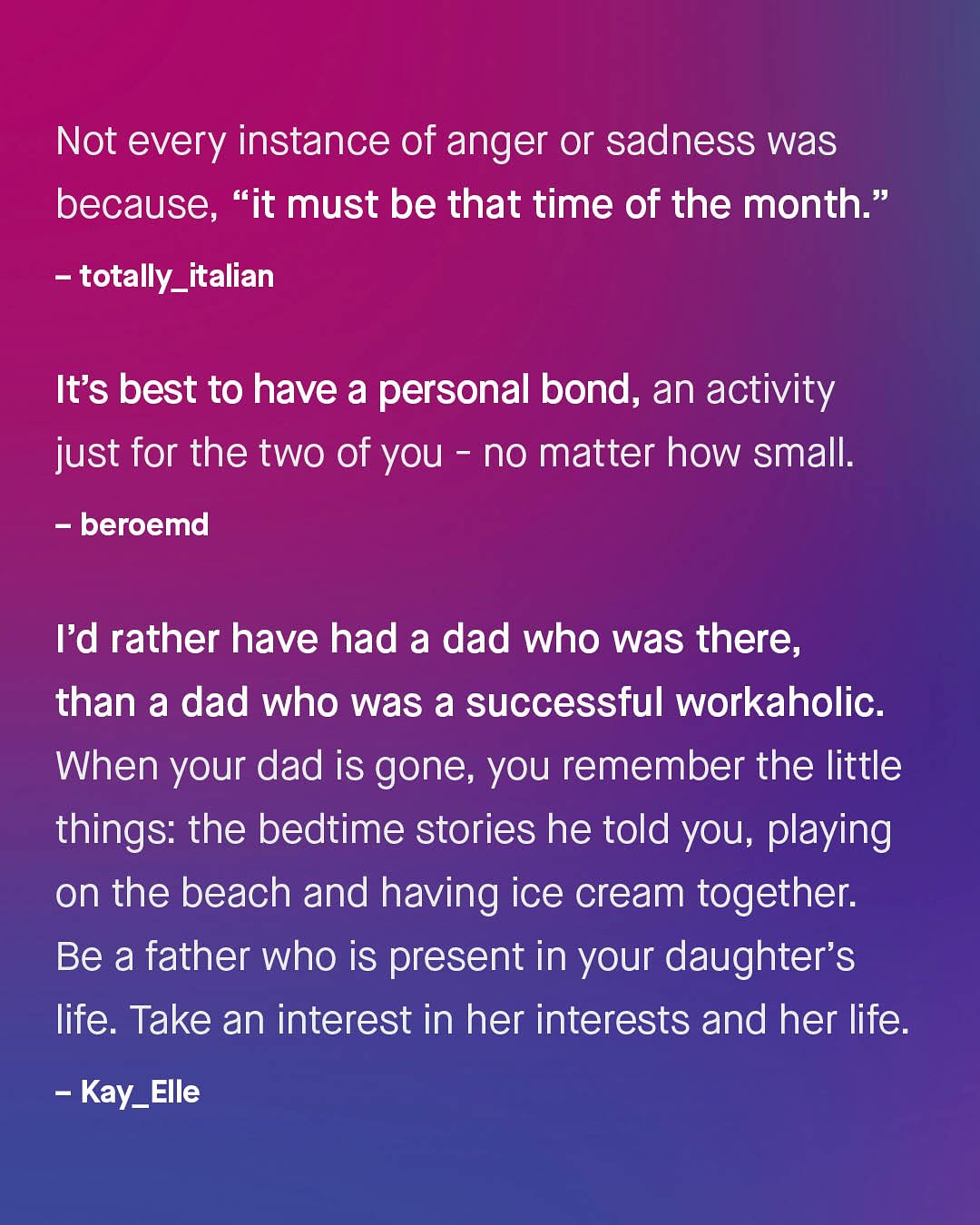 Not every instance of anger or sadness was because, "it must be that time of the month: 99 totally_italian It's best to have a personal bond, an activity just for the two of you no matter how small: beroemd Id rather have had a dad who was there, than a dad who was a successful workaholic. When your dad is gone, you remember the little things: the bedtime stories he told you, playing on the beach and having ice cream together: Be a father who is present in your daughter's life. Take an interest in her interests and her life Kay_ Elle