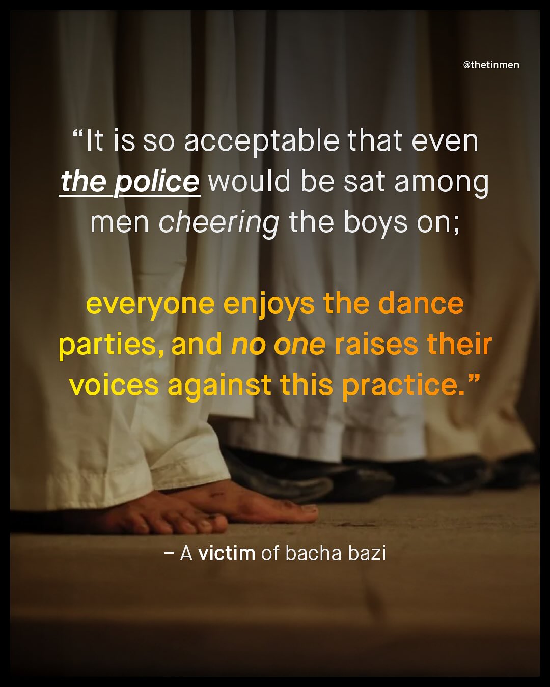 @thetinmen 66 'It is SO acceptable that even the police would be sat among men cheering the boys on; everyone enjoys the dance parties, and no one raises their voices against this practice:' 99 A victim of bacha bazi