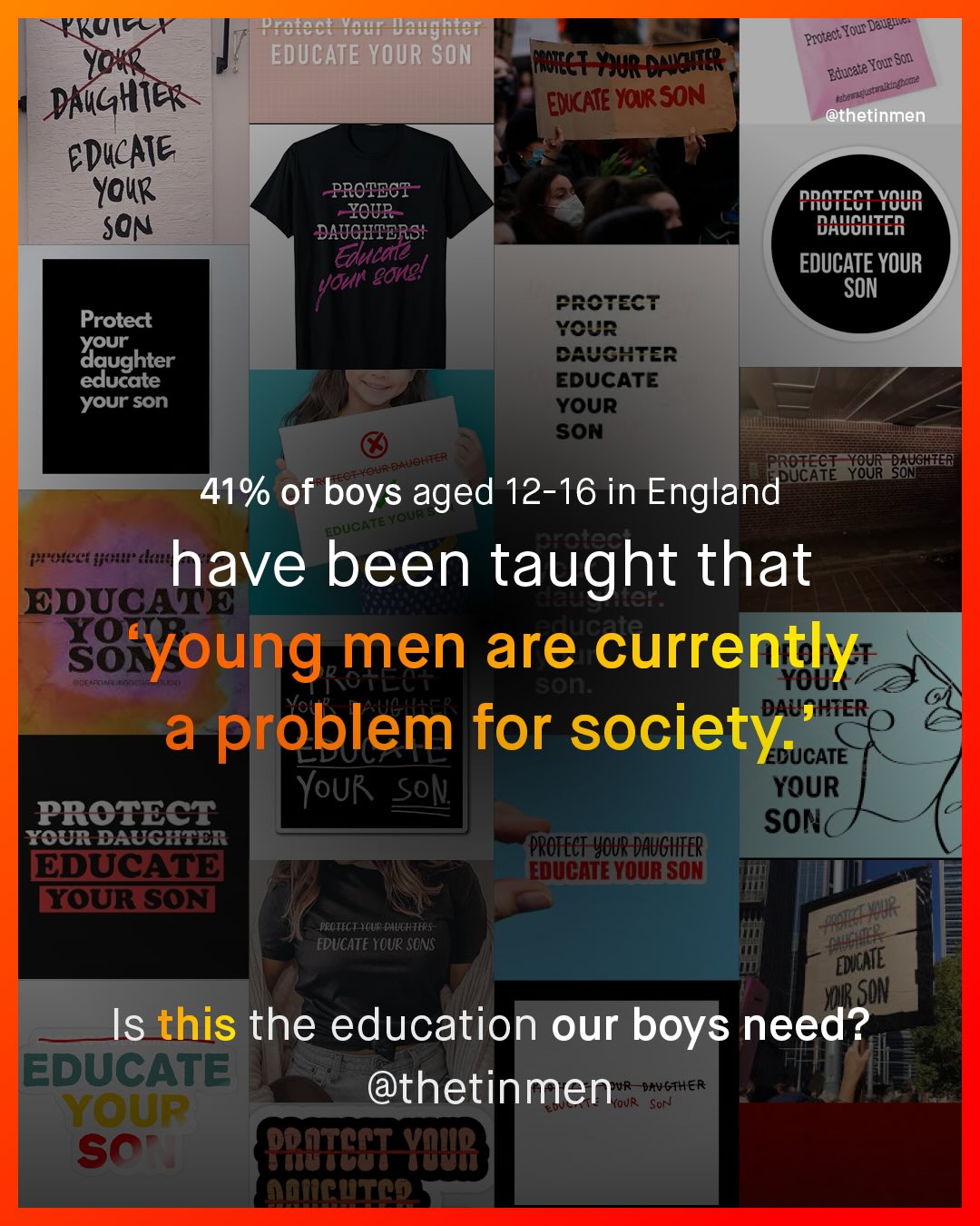 KKUIE Yolr Paughter edicaie Yqur SOn Protect Yeur-Waughter EDUCATE YOUR SON cYour Dauele Protect ) ; Your = Son Educate ! #snitre @thetinmen GEct-YuR Bmnr EnCATE YORSON ~PROTECT YOUR DAUGHTERS: Ekueae Ponel {our PROTECT VOUR BAUSXFER EDUCATE YOUR SON PROTECT YcUR DAUCKTER EDUCATE YOUR SON Protect voughter educate your son ~uR6A FroTeCT Your-DaUShTer DUCATE YoureSON 41% of boys aged 12-16 in England EDUCATE 8 #"#ec have been taught that EDUCATE s8young men are currently ona problem for society e = IKTER a YoUR Sol YOUR PROTECT YoUR DAUCHTER SON drofect YouR DauGhFER EDLCHA EduCAIE VOUR SON FONST TATI Wur EDUCATE YOUR SONS ppotect Youp-DughtiRf AwcL EDONTE SON Is this the education our boys need? EDUCATE @thetinmen ~Bavgther Yo Ufa} YQUR Son / SoF (PROTCEX-YOUR) nqvicuted