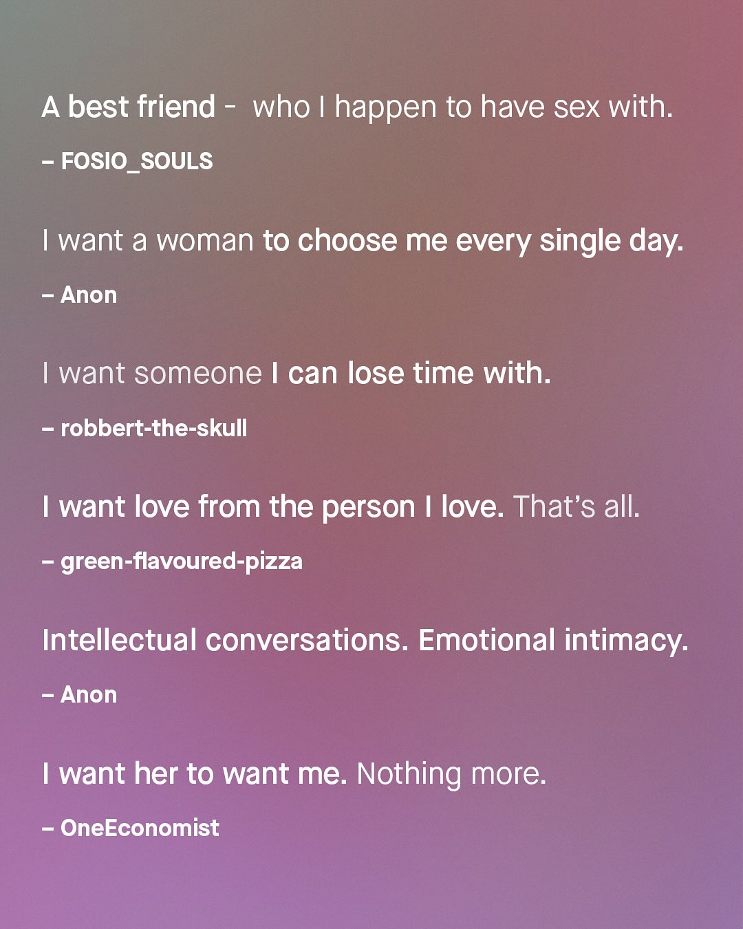 A best friend who | happen to have sex with: FOSIO_SOULS want a woman to choose me every single day: Anon want someone | can lose time with_ robbert-the-skull want love from the person love. That's all: green-flavoured-pizza Intellectual conversations. Emotional intimacy: Anon want her to want me. Nothing more: OneEconomist