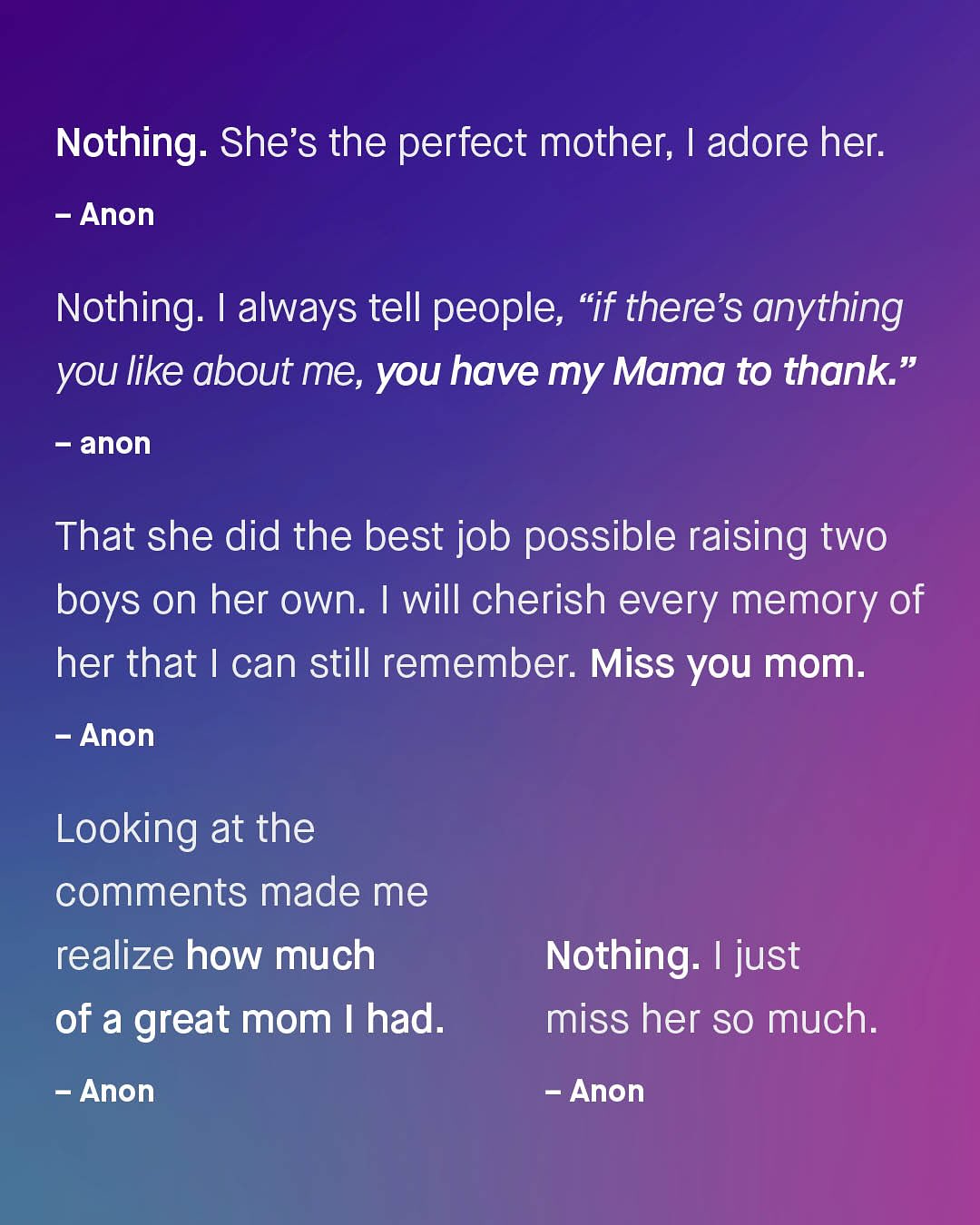 Nothing: She's the perfect mother; | adore her: Anon Nothing: 1 always tell people, "if there's anything you like about me, you have my Mama to thank" anon That she did the best job possible raising two boys on her own: I will cherish every memory of her that | can still remember: Miss you mom: Anon Looking at the comments made me realize how much of a great mom | had: Anon Nothing: I just miss her SO much: Anon
