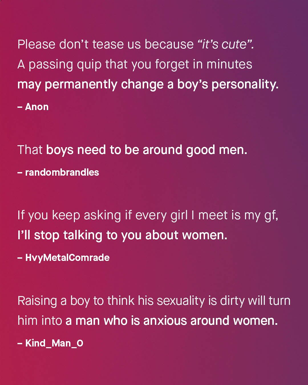 Please don't tease us because "it'S cute" A passing quip that you forget in minutes may permanently change a boy' 1 's personality: Anon That boys need to be around good men: randombrandles If you keep asking if every girl | meet is my gf; FII stop talking to you about women: HvyMetalComrade Raising a boy to think his sexuality is dirty Will turn him into a man who is anxious around women: Kind_Man_0