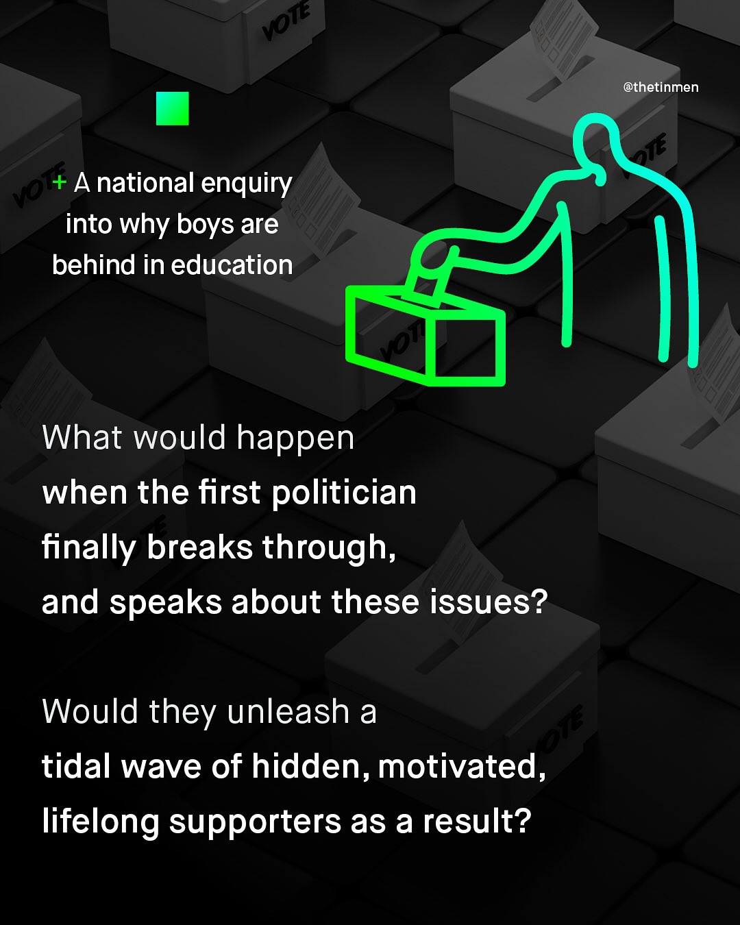 @thetinmen Vo +A national enquiry into why boys are behind in education What would happen when the first politician finally breaks through, and speaks about these issues? Would they unleash a 3n tidal wave of hidden, motivated, lifelong supporters as a result? Von 915 Vea
