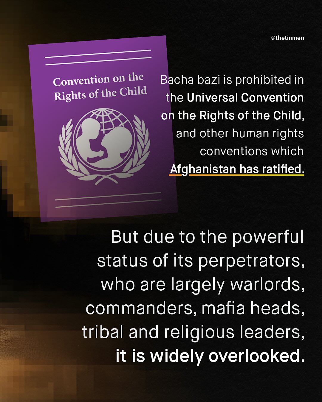 @thetinmen Convention on the Bacha bazi is prohibited in Rights of the Child the Universal Convention on the Rights of the Child, and other human rights conventions which Afghanistan has ratified: But due to the powerful status Of its perpetrators, who are largely warlords, commanders, mafia heads, tribal and religious leaders, it is widely overlooked.