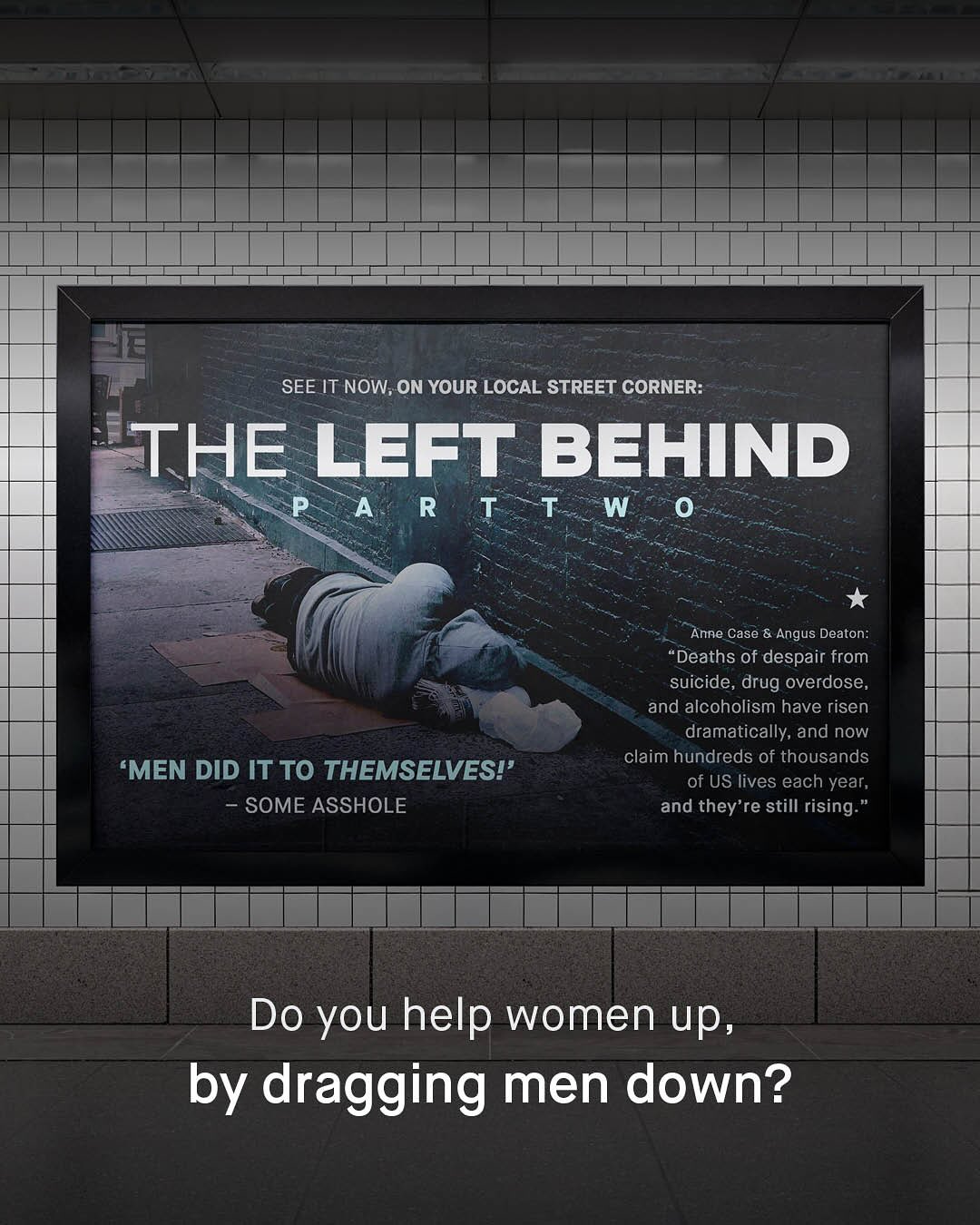 SEE IT NOW; ON YOUR LOCAL STREET CORNER: THE LeFT BEHIND P A R , T T W 0 Anne Case & Angus Deaton: Deaths of despair from suicide, drug overdose; and alcoholism have risen dramatically; and now claim hundreds of thousands of US lives each year; and they're still rising_ 'MEN DID IT TO THEMSELVES!' SOME ASSHOLE Do you help women up, by dragging men down?
