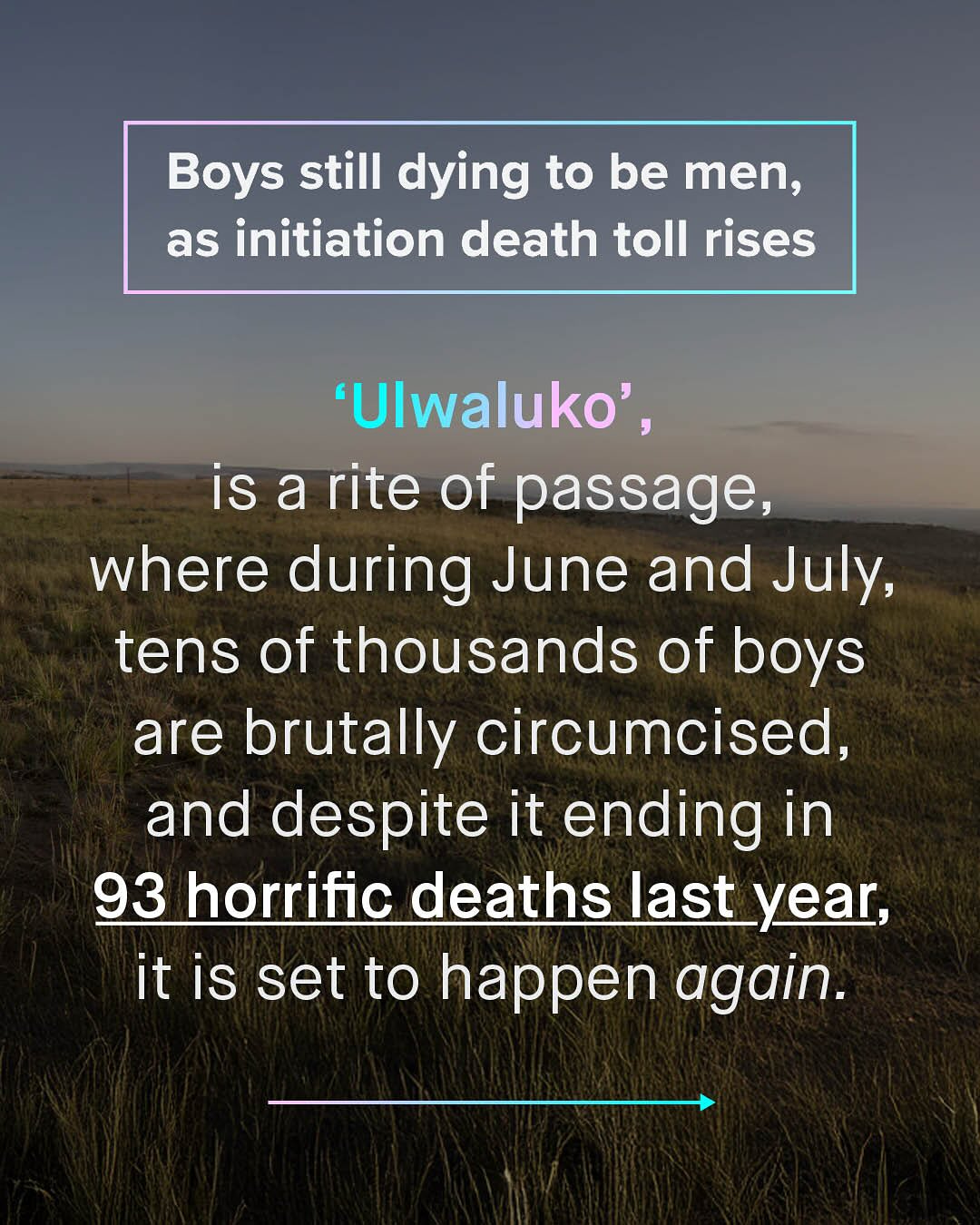 Boys still dying to be men; as initiation death toll rises 'Ulwaluko' , is a rite of passage, where during June and July, tens of thousands of boys are brutally circumcised, and despite it ending in 93 horrific deaths last_year; it is set to happen again.
