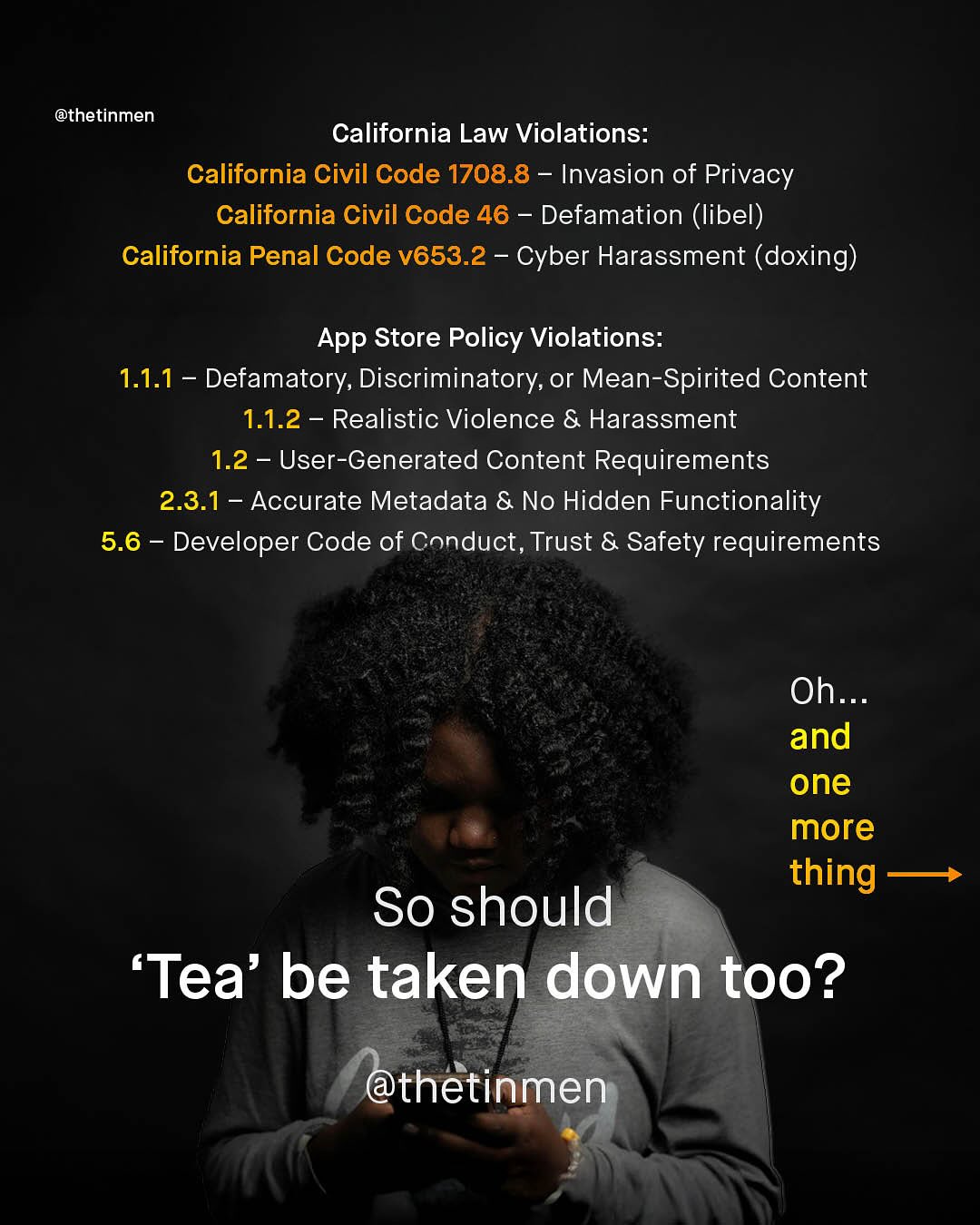 @thetinmen California Law Violations: California Civil Code 1708.8 Invasion of Privacy California Civil Code 46 Defamation (libel) California Penal Code V653.2 Cyber Harassment (doxing) App Store Policy Violations: 1.1.1 Defamatory, Discriminatory, or Mean-Spirited Content 1.1.2 Realistic Violence & Harassment 1.2 User-Generated Content Requirements 2.3.1 Accurate Metadata & No Hidden Functionality 5.6 Developer Code of Conduct, Trust & Safety requirements Oh_ and one more thing So should 'Tea' be taken down too? @thetinmen
