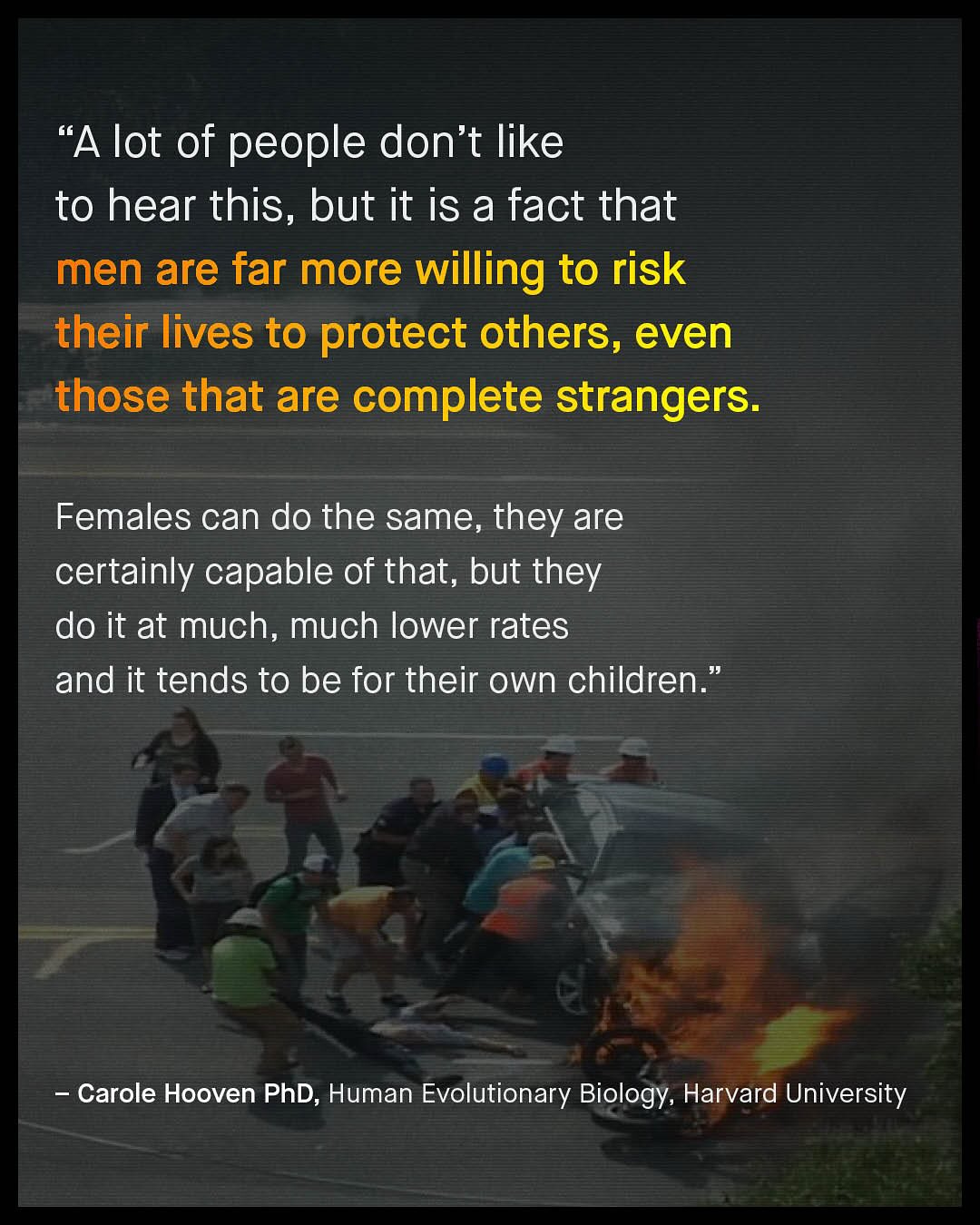 "A lot of people don't like to hear this, but it is a fact that men are far more willing to risk their lives to protect others, even those that are complete strangers: Females can do the same, they are certainly capable of that, but they do it at much, much lower rates and it tends to be for their own children Carole Hooven PhD; Human Evolutionary Biology, Harvard University