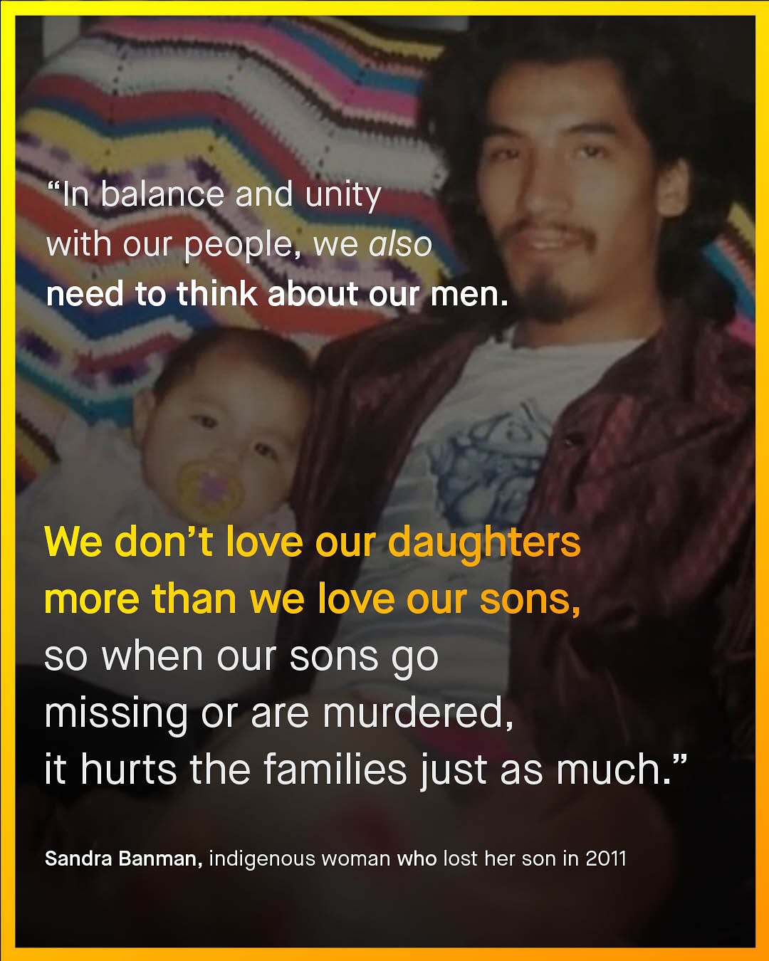 "In balance and unity with our people, we also need to think about our men. We don't love our daughters more than we love our sons, so when our sons go missing or are murdered; it hurts the families just as much:" Sandra Banman, indigenous woman who lost her son in 2011
